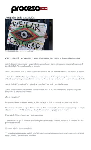 Atrapados en la simulación
POR SABINA BERMAN , 2 JULIO, 2017ANÁLISIS
CIUDAD DE MÉXICO (Proceso).- Henos acá atrapados, otra vez, en el drama de la simulación.
Acto 1. Los activistas sociales y los periodistas cuyos celulares fueron intervenidos, para espiarlos, exigen al
presidente Peña Nieto que haga algo al respecto.
Acto 2. El presidente turna el asunto a quien debe turnarlo, por ley. A la Procuraduría General de la República.
Acto 3. Pero la PGR es la más probable ejecutora del espionaje. Sólo un gobierno puede comprar el malware
utilizado en ello y la agencia que históricamente, y violando siempre la ley, ha intervenido teléfonos es la PGR.
Acto 4. La PGR “investigará” el espionaje y “descubrirá” que no lo cometió ella misma.
Acto 5. Los ciudadanos descreeremos las conclusiones de la PGR y nos sentaremos a quejarnos de que no
merecemos el gobierno que tenemos.
¿No lo merecemos?
Permítame el lector, la lectora, ponerlo en duda. Creo que sí lo merecemos. He acá mi argumentación.
Podemos acusar con razón al presidente de simular. Pero, como sociedad, tendremos que aceptar que al exigirle
al que suponemos culpable que busque al culpable, cometemos algo peor que una torpeza.
El pecado de Edipo: el mentirnos a nosotros mismos.
Y en la medida en que lo hacemos, nuestra indignación termina por volverse, aunque no lo deseemos así, una
parodia de sí misma.
Otro caso idéntico al caso ya referido.
Ya vendrán las elecciones del año 2018. Desde acá podemos adivinar que contaremos con un árbitro electoral,
el INE, dudoso y probablemente simulador.
 