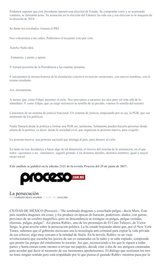 Podemos suponer que este presidente operará una elección de Estado. Se comprarán votos y se acarrearán
votantes, se falsearán actas. Su actuación en la elección del Edomex ha sido esa y esa elección es la maqueta de
la elección de 2018.
Se darán los resultados. Ganará el PRI.
Nos volcaremos a las calles. Pediremos el recuento voto por voto.
Aurelio Nuño dirá:
–Ganamos, y punto y aparte.
Y tomará posesión de la Presidencia a las cuantas semanas.
E iniciaremos la misma historia de la simulación colectiva en nuevas variaciones, con nuevos nombres, con el
mismo resultado.
Así, eternamente.
A menos que, como Edipo, paremos el ciclo. Nos atrevamos a sacarnos los ojos para ver más allá de lo
inmediato. Y como Edipo, que ya ciego reconoció la semilla de su pecado, veamos la semilla del nuestro:
Carecemos de un sistema de justicia funcional. Un sistema de justicia, empezando por su eje, la PGR, que sea
autónomo de los políticos.
Nadie llamará desde la política a formar una PGR así, autónoma. Solamente pueden hacerlo personas desde
afuera de la política, es decir: desde la sociedad civil, que organicen la protesta masiva, para exigirla.
La protesta masiva: una protesta nacional que detenga al país, para detener al ciclo.
En tanto no nos decidamos a hacer algo de tal dimensión, el tiovivo del sistema de la simulación, en el que
todos –queramos o no– simulamos, seguirá girando. Con distintos detalles, distintos nombres, igual o mayor
enojo social.
Este análisis se publicó en la edición 2121 de la revista Proceso del 25 de junio de 2017.
La persecución
POR FABRIZIO MEJÍA MADRID , 2 JULIO, 2017ANÁLISIS
CIUDAD DE MÉXICO (Proceso).- “He sembrado dragones y cosechado pulgas –decía Marx. Este
país siembra dragones sin cesar, y los produce en épocas de huracán, poderosos, alados, con garras,
provistos de un cerebro magnífico, pero su descendencia se extingue en pulgas, pulgas vestidas,
olorosas, pulgas, pulgas”. Así piensa Rublev, uno de los personajes de El Caso Tulayev, de Victor
Serge, la gran novela sobre la persecución política. La he estado hojeando ahora que, por el New York
Times, sabemos que el gobierno mexicano usa la tecnología anti-criminal para expiar la vida privada
de sus críticos; algo muy cercano a la ruindad de Stalin. En la novela, Rublev es un viejo
revolucionario que escucha los juicios de sus ex camaradas en la radio y se sabe espiado; comprende
que pronto las purgas del estalinismo lo tocarán. Así que, reconociendo a los que le siguen a todas
partes y hasta entran como ratones a revisar sus papeles, decide citar a dos de sus antiguos camaradas
para acordar qué decir al momento de sus inminentes aprehensiones. El diálogo que sostienen los tres
no tiene ningún sentido pero está respaldado por lo que piensa el gastado Rublev mientras pasa por la
 