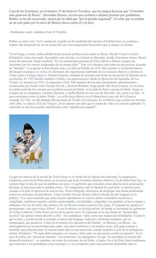 Casa de los Escritores, en el número 25 del bulevar Tverskoy: que las pulgas hicieron que “el hombre
más generoso de Rusia”, Alexander Herzen, tuviera que exiliarse o dejarse pisotear por gendarmes.
Rublev se ha ido encorvado, menos por la edad que “por la pesada inquietud”. Un niño que se resbala
en un solo patín por la nieve de Moscú choca contra él y le dice:
–Perdóneme usted, ciudadano Iván El Terrible.
Rublev se echa a reír. En lo sustancial, el poder no ha cambiado del zarismo al bolchevismo; la condena a
muerte sólo ha pasado de ser un asunto del zar a una maquinaria burocrática que se purga a sí misma.
Victor Serge, el autor, había sufrido la persecución política como nadie en Rusia. Nacido Victor Lvovitch
Kibalchich, nunca tuvo país. Sus padres, anti-zaristas, se exiliaron en Bruselas, donde el hermano menor, Raoul,
murió de inanición. Serge escribirá: “En los malnutridos granujas de París, Berlín o Moscú siempre me
encuentro con los rostros condenados de mi propia tribu”. Tras vivir durante cinco años en una prisión, acusado
de “bandido”, va a apoyar la Revolución rusa y se afilia al Partido en 1919. Muy pronto ve la transformación
del dragón en pulga y se exilia a la Alemania del experimento reprimido de los consejos obreros y termina en
Viena, junto a Georg Lukács y Antonio Gramsci, tratando de inventar una forma de reconciliar la libertad con la
revolución. En 1925 decide combatir a Stalin y sus persecuciones desde la Oposición de Izquierda, de Lev
Trotski. Lo arrestan en 1933 y lo deportan a Ural. Sólo después de tres años de protestas internacionales,
encabezadas por André Gide, George Orwell, y Romain Rolland, Serge puede salir hacia Francia, no sin antes
la confiscación de dos novelas por la policía secreta de Stalin. A la caída de París a manos de Hitler, Serge se
refugia con su compañera, Laurette Séjourné, y André Bretón en una casa de Marsella. Ahí, junto a su hijo –el
que conocemos como el pintor Vlady–, se exilia hacia México en el último barco que sale de la Francia
ocupada. Es 1941, un año después del asesinato de Trotski en Coyoacán. Es en México que escribe sus novelas,
entre ellas, su clásico, El Caso Tulayev, en los apenas seis años que le restan de vida a su corazón quebrado. Es
enterrado en una fosa común, identificado como “republicano español”.
Lo que me interesa de la novela de Victor Serge es el retrato de las lógicas del espionaje. La maquinaria
estalinista, como la de Putin ahora, es la misma que la de Fernando Gutiérrez Barrios y la de Peña Nieto hoy: se
sostiene bajo la idea de que las palabras son actos. Un gobierno que considera como plan la mera enunciación
del plan, se aterroriza ante la palabra crítica. “El compromiso ante la libertad de expresión” se declara justo
cuando se le pide al reportero de esta revista, Álvaro Delgado, abstenerse de desplegar una manta protestando
contra los asesinatos de periodistas. Como escribió George Steiner sobre la disolución del lenguaje en la
política: “Los actos mentales que antes fueron espontáneos se vuelven ahora costumbres mecánicas y
congeladas: metáforas muertas, símiles estereotipados, trivialidades, vulgaridad. Las palabras se hacen largas y
ambiguas. En vez de estilo, hay retórica. En vez de uso común y preciso, hay jerga. El lenguaje no agudiza el
pensamiento, sino que lo hace difuso”. Es en la retórica, en la jerga priista, en donde se hermanan los gobiernos
de Felipe Calderón y Peña Nieto con los de la guerra sucia. El espionaje no es una forma de “desentrañar
secretos” de quienes tienen derecho a ellos –los ciudadanos– tanto como una manera de intimidarlos. Cuidar lo
que se dice y escribe tiende a extender el cáncer del lenguaje: reducirlo a fórmulas anodinas, que no
comuniquen, que paralicen. Como en la tortura a los opositores del Partido –en México y en Rusia–, los
interrogatorios no se practicaban para saber, sino para confirmar y, en muchos casos, sólo para someter y
humillar; para descorazonar. El mismo Stalin dijo en una entrevista, cuando despidió al jefe de la inteligencia
militar, Proskurov: “El espía debe remojarse en veneno y bilis cada vez que quiera confiar en alguien”. En el
caso de Stalin, las “amenazas internas” –los trotskistas, los anarquistas, los que “no entendían la marcha del
desarrollo histórico”– se espiaban, así como las externas, las de Hitler, y Japón. En el de Peña Nieto tendríamos
que referirnos a los periodistas como enemigos y a la corrupción como una estructura defendible ante su
 