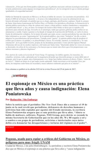 vulneración. ¿O de qué otra forma podría explicarse que el gobierno mexicano utilizara tecnología reservada a
la lucha antiterrorista contra algunas investigaciones periodísticas? ¿Es la corrupción lo que se intenta proteger
igualándola a la seguridad nacional?
Hablar de libertad de expresión en México y en Rusia es hablar de censura. Los asesinatos de periodistas –412
desde el 2000 de la Famosa Transición– y el acoso a los independientes son acaso la culminación de una
historia del poder enfrentado a la palabra que no es elogio, apología, glorificación y aplauso. Desde la censura
de Santa Anna hasta el patronazgo de Porfirio Díaz y el Partido a los periódicos oficialistas, la formación de la
opinión pública mexicana es a base de cultura oral, rumor y chiste político, medios clandestinos o marginales –
sin publicidad oficial– y, hoy, en línea. En tiempos de Gustavo Díaz Ordaz se decía que se espiaba a los
opositores para enterarse de algo. Envuelto en el autoelogio, nadie que quisiera gobernar podía confiar en sus
amanuenses a sueldo. Espiar a quienes se ha dejado al margen de la protección del Partido, se vuelve la única
fuente de información verdadera. En la mente del poder que espía, acosa y asesina periodistas hay una idea de la
labor informativa, no como “representación” de la opinión pública, sino como “formativa” de ella, es decir,
adquiere los procedimientos del proselitismo. Tomada como “guerra”, la opinión pública deja de ponderar el
crédito que le damos a la palabra, a su plausibilidad y fuerza. Se extiende, entonces, la simulación y “la vana
ostentación”, de la que habló Cicerón, propias de las dictaduras personales. Como advirtió Ignacio Manuel
Altamirano del uso de los medios impresos y del teatro por Santa Anna: “Queriendo adular los vicios en escena,
se desciende a la esfera de los cortesanos y los lacayos que no tienen más oficio que el de proporcionar a sus
señores inciensos y placeres ilegítimos”.
Pero aterrizo de vuelta en la novela de Víctor Serge. El espionaje, los dobles agentes, los inocentes, los
culpables, terminan, todos, aplastados por la maquinaria del poder que desconfía porque se siente débil ante el
lenguaje, ante lo que se opine, ante el pensamiento vivo. Serge hace hablar entonces al obrero, Filatov, “nieto de
un siervo”: “Habrá un futuro en el que nadie resulte aplastado. Nadie necesitará ya de la piedad. Pero, por
ahora, las máquinas están llenas de oscuridad y nunca sabemos realmente qué pasa en su interior”. .
Esta columna se publicó en la edición 2121 de la revista Proceso del 25 de junio de 2017.
El espionaje en México es una práctica
que lleva años y causa indignación: Elena
Poniatowska
Por Redacción / Sin Embargo
Sobre la noticia que el periódico The New York Times dio a conocer el 19 de
junio en la cual reveló que periodistas, defensores de derechos humanos y
activistas han sido espiados por agentes del Estado mexicano, la escritora
Elena Poniatowska asegura que es una práctica que lleva años. “Ahora se
habla de malware, software, Pegasus, NSO Group, pero detrás se esconde la
misma Secretaría de Gobernación que en los años 60, 70 y 80 seguía a sol y
a sombra a un grupo de periodistas, activistas e intelectuales cuyo único
delito era denunciar las desapariciones y torturas del régimen en el poder”.
ADEMÁS
Pegasus, usado para espiar a críticos del Gobierno en México, es
peligroso pero muy frágil: UNAM
Ciudad de México, 2 de julio (SinEmbargo).- La periodista y escritora Elena Poniatowska
dice que en México el espionaje es una práctica que lleva años y “causa indignación
 