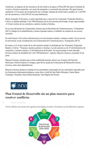 Asimismo, se dispuso de dos aeronaves de ala rotativa en apoyo al Plan DN-III, para el traslado de
víveres y diversos materiales, así como de transporte y evacuación de personas. De igual manera
realizaron 112 acciones de recuperación de viviendas, además de retirar lodo y piedras en 1 mil 899
m3 de carreteras y 4 mil 250 m3 en casas-habitación.
Hasta el pasado 22 de junio, se tenía reportado que a causa de las Tormentas Tropicales Beatriz y
Calvin, se habían afectado 2 mil 700 kilómetros de la red carretera del Estado, lo que representaba
el 16 por cientos de sus carreteras, caminos rurales y brechas.
En el caso del puente de Tequisistlán, destacó que la Secretaría de Comunicaciones y Transportes
(SCT), trabaja en la rehabilitación y hasta el pasado martes, se habilitó un sentido de ese acceso
carretero.
En total fueron 118 eventos (afectaciones) a la red carretera estatal y caminos rurales. En el caso de
la red troncal, existe coordinación con la Secretaría de Comunicaciones y Transportes (SCT).
En suma, es el 16 por ciento de la red carretera estatal, la afectada por las Tormentas Tropicales
Beatriz y Calvin. “Tenemos muchos caminos y brechas. La red carretera es de 15 mil kilómetros de
carreteras y caminos rurales y 2 mil kilómetros de brechas. En un porcentaje se han afectado
diversos tramos de alrededor de 2 mil 700 kilómetros”, reportó, Mayren Carrasco, el pasado 22 de
junio.
Mayren Carrasco, destacó que se han establecido puentes aéreos con el apoyo del Ejercito
Mexicano, Policía Federal y Conagua, para llevar ayuda de la Secretaría de Desarrollo Social,
Liconsa, entre otras dependencias.
Mayren Carrasco destacó el trabajo de los presidentes municipales de los municipios afectados por
los fenómenos hidrometeorológicos, entre ellos, el edil de San Pedro Mixtepec, Santa María
Colotepec, Pochutla, Santa María Huatulco, San Miguel del Puerto.
Plan Estatal de Desarrollo sin un plan maestro para
resolver conflictos
Por Andrés Carrera Pineda
En los últimos seis meses líos agrarios han dejado al menos 10 muertos en las diferentes regiones
 