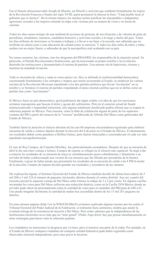 Fue el francés ultraconservador Joseph de Maistre, un filósofo y activista que combatía frontalmente los logros
de la Revolución Francesa a finales del siglo XVIII, quien pronunció la famosa la frase: “Cada pueblo tiene el
gobierno que se merece”. De la misma manera, los machos suelen justificar las inaceptables e indignantes
agresiones sexuales a las mujeres echando la culpa a las víctimas por su manera de vestir o su forma de
caminar.
Todos los días somos testigos de una multitud de acciones de protesta, de movilización y de valentía de parte de
periodistas, estudiantes, maestros, candidatos honestos y activistas sociales a lo largo y ancho del país. Todos
los días millones de mexicanos se levantan a trabajar y a llevar a sus hijos a la escuela, aun sabiendo que no
recibirán un salario justo o una educación de calidad como se merecen. Y todos los días miles de niños y niñas
sueñan con un mejor futuro, a sabiendas de que la narcopolítica está acabando con su país.
No somos nosotros, las víctimas, sino los dirigentes del PRIANRD, los responsables de la situación actual. En
particular, el Partido Revolucionario Institucional, que ha traicionado su propio nombre y la revolución,
destruido las instituciones y desmantelado el sistema de partidos. Una enorme ola de hipocresía, cinismo y
mentiras ha inundado la nación.
Todo se encuentra de cabeza y nada es como parece ser. Hoy se defiende la institucionalidad democrática
cuestionando frontalmente a los corruptos e ineptos que tienen secuestrado al Estado, se enaltecen los valores
sociales de la Revolución Mexicana repudiando a los dos partidos políticos que llevan “revolución” en su
nombre y se fortalece el sistema de partidos respaldando al único instituto político que no se define como un
partido sino como “movimiento”.
Si México fuera un país democrático, quizá podríamos dar algún crédito a la idea de que los mexicanos
seríamos masoquistas que buscan el dolor y gozan del sufrimiento. Pero en el contexto actual de fraude
institucionalizado e impunidad estructural, sólo alguien totalmente desubicado podría afirmar que se respeta la
soberanía popular en México. Para muestra, véase la falta de celebración alguna de parte de los supuestos
votantes del PRI a partir del anuncio de la “victoria” prefabricada de Alfredo Del Mazo como gobernador del
Estado de México.
También llamó la atención el silencio absoluto de las casi 60 empresas encuestadoras registradas para elaborar
encuestas de salida y conteos rápidos durante la elección del 4 de junio en el Estado de México. Evidentemente
sus resultados daban como ganadora a Delfina Gómez, pero fueron silenciadas y censuradas por el cada vez más
repudiado narcogobiernoespía.
El caso de Roy Campos, de Consulta Mitofsky, fue particularmente escandaloso. Después de que su encuesta de
abril le dio una clara ventaja a Gómez, Campos de repente se refugió en el silencio más sepulcral. Se negó a dar
a conocer los resultados de su encuesta de mayo (y simultáneamente acusó cobardemente y falsamente a un
servidor de haber confeccionado una versión de esa encuesta que fue filtrada por periodistas de la fuente).
Finalmente, a pesar de haber jurado que presentaría los resultados de su encuesta de salida a las 8 PM la noche
de la elección, Campos de repente decidió guardar sus resultados y esconderse de las cámaras.
Sin explicación alguna, el Instituto Electoral del Estado de México también decidió de última hora reducir de 5
mil 204 a 3 mil 324 el número de paquetes electorales abiertos durante el conteo distrital. Aun así, a partir del
recuento parcial la supuesta ventaja de Del Mazo sobre Gómez se redujo de 3 a 2 por ciento. En algunas casillas
recontadas los votos para Del Mazo sufrieron una reducción drástica, como en la Casilla 2836 Básica, donde un
servidor pudo observar personalmente cómo la cantidad de votos para el candidato del PRI pasó de 640 a 81.
Uno puede imaginar fácilmente la cantidad de mañas hoy escondidas dentro de los 15 mil 281 paquetes no
abiertos.
En estas mismas páginas (http://ow.ly/WBrX30cMhcN) ya hemos explicado algunas razones por las cuales el
Tribunal Electoral del Poder Judicial de la Federación, si realmente fuera autónomo, tendría que anular la
eventual entrega de la constancia de mayoría a Del Mazo. Pero como sabemos que la independencia de las
instituciones electorales no es más que un “mito genial” (Pedro Aspe dixit), hay que pensar simultáneamente en
otras estrategias para hacer valer la soberanía popular.
Los ciudadanos no merecemos la desgracia que vivimos, pero sí tenemos una parte de la culpa. Por ejemplo, en
el Estado de México cualquier ciudadano de cualquier entidad federativa pudo haber registrado como
observador electoral independiente, pero muy pocos lo hicieron.
 