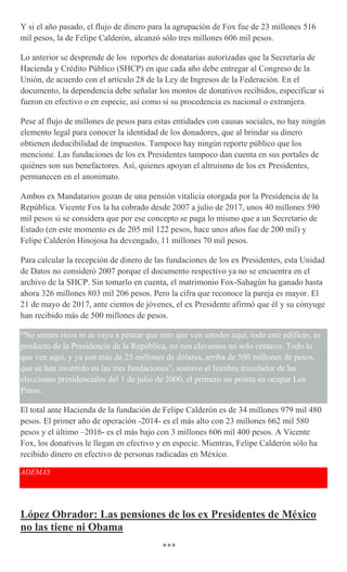 Y si el año pasado, el flujo de dinero para la agrupación de Fox fue de 23 millones 516
mil pesos, la de Felipe Calderón, alcanzó sólo tres millones 606 mil pesos.
Lo anterior se desprende de los reportes de donatarias autorizadas que la Secretaría de
Hacienda y Crédito Público (SHCP) en que cada año debe entregar al Congreso de la
Unión, de acuerdo con el artículo 28 de la Ley de Ingresos de la Federación. En el
documento, la dependencia debe señalar los montos de donativos recibidos, especificar si
fueron en efectivo o en especie, así como si su procedencia es nacional o extranjera.
Pese al flujo de millones de pesos para estas entidades con causas sociales, no hay ningún
elemento legal para conocer la identidad de los donadores, que al brindar su dinero
obtienen deducibilidad de impuestos. Tampoco hay ningún reporte público que los
mencione. Las fundaciones de los ex Presidentes tampoco dan cuenta en sus portales de
quiénes son sus benefactores. Así, quienes apoyan el altruismo de los ex Presidentes,
permanecen en el anonimato.
Ambos ex Mandatarios gozan de una pensión vitalicia otorgada por la Presidencia de la
República. Vicente Fox la ha cobrado desde 2007 a julio de 2017, unos 40 millones 590
mil pesos si se considera que por ese concepto se paga lo mismo que a un Secretario de
Estado (en este momento es de 205 mil 122 pesos, hace unos años fue de 200 mil) y
Felipe Calderón Hinojosa ha devengado, 11 millones 70 mil pesos.
Para calcular la recepción de dinero de las fundaciones de los ex Presidentes, esta Unidad
de Datos no consideró 2007 porque el documento respectivo ya no se encuentra en el
archivo de la SHCP. Sin tomarlo en cuenta, el matrimonio Fox-Sahagún ha ganado hasta
ahora 326 millones 803 mil 206 pesos. Pero la cifra que reconoce la pareja es mayor. El
21 de mayo de 2017, ante cientos de jóvenes, el ex Presidente afirmó que él y su cónyuge
han recibido más de 500 millones de pesos.
“No somos ricos ni se vaya a pensar que esto que ven ustedes aquí, todo este edificio, es
producto de la Presidencia de la República, no nos clavamos un solo centavo. Todo lo
que ven aquí, y ya son más de 25 millones de dólares, arriba de 500 millones de pesos,
que se han invertido en las tres fundaciones”, sostuvo el hombre triunfador de las
elecciones presidenciales del 1 de julio de 2000, el primero no priista en ocupar Los
Pinos.
El total ante Hacienda de la fundación de Felipe Calderón es de 34 millones 979 mil 480
pesos. El primer año de operación -2014- es el más alto con 23 millones 662 mil 580
pesos y el último –2016- es el más bajo con 3 millones 606 mil 400 pesos. A Vicente
Fox, los donativos le llegan en efectivo y en especie. Mientras, Felipe Calderón sólo ha
recibido dinero en efectivo de personas radicadas en México.
ADEMÁS
López Obrador: Las pensiones de los ex Presidentes de México
no las tiene ni Obama
***
 