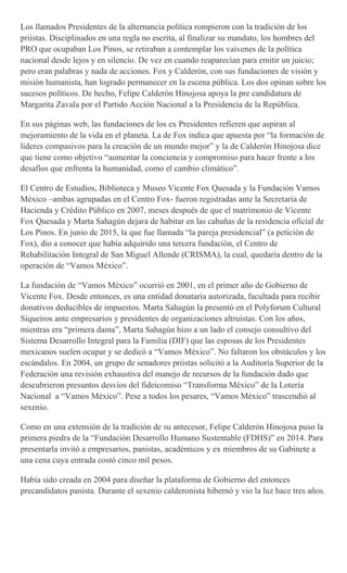 Los llamados Presidentes de la alternancia política rompieron con la tradición de los
priistas. Disciplinados en una regla no escrita, al finalizar su mandato, los hombres del
PRO que ocupaban Los Pinos, se retiraban a contemplar los vaivenes de la política
nacional desde lejos y en silencio. De vez en cuando reaparecían para emitir un juicio;
pero eran palabras y nada de acciones. Fox y Calderón, con sus fundaciones de visión y
misión humanista, han logrado permanecer en la escena pública. Los dos opinan sobre los
sucesos políticos. De hecho, Felipe Calderón Hinojosa apoya la pre candidatura de
Margarita Zavala por el Partido Acción Nacional a la Presidencia de la República.
En sus páginas web, las fundaciones de los ex Presidentes refieren que aspiran al
mejoramiento de la vida en el planeta. La de Fox indica que apuesta por “la formación de
líderes compasivos para la creación de un mundo mejor” y la de Calderón Hinojosa dice
que tiene como objetivo “aumentar la conciencia y compromiso para hacer frente a los
desafíos que enfrenta la humanidad, como el cambio climático”.
El Centro de Estudios, Biblioteca y Museo Vicente Fox Quesada y la Fundación Vamos
México –ambas agrupadas en el Centro Fox- fueron registradas ante la Secretaría de
Hacienda y Crédito Público en 2007, meses después de que el matrimonio de Vicente
Fox Quesada y Marta Sahagún dejara de habitar en las cabañas de la residencia oficial de
Los Pinos. En junio de 2015, la que fue llamada “la pareja presidencial” (a petición de
Fox), dio a conocer que había adquirido una tercera fundación, el Centro de
Rehabilitación Integral de San Miguel Allende (CRISMA), la cual, quedaría dentro de la
operación de “Vamos México”.
La fundación de “Vamos México” ocurrió en 2001, en el primer año de Gobierno de
Vicente Fox. Desde entonces, es una entidad donataria autorizada, facultada para recibir
donativos deducibles de impuestos. Marta Sahagún la presentó en el Polyforum Cultural
Siqueiros ante empresarios y presidentes de organizaciones altruistas. Con los años,
mientras era “primera dama”, Marta Sahagún hizo a un lado el consejo consultivo del
Sistema Desarrollo Integral para la Familia (DIF) que las esposas de los Presidentes
mexicanos suelen ocupar y se dedicó a “Vamos México”. No faltaron los obstáculos y los
escándalos. En 2004, un grupo de senadores priistas solicitó a la Auditoría Superior de la
Federación una revisión exhaustiva del manejo de recursos de la fundación dado que
descubrieron presuntos desvíos del fideicomiso “Transforma México” de la Lotería
Nacional a “Vamos México”. Pese a todos los pesares, “Vamos México” trascendió al
sexenio.
Como en una extensión de la tradición de su antecesor, Felipe Calderón Hinojosa puso la
primera piedra de la “Fundación Desarrollo Humano Sustentable (FDHS)” en 2014. Para
presentarla invitó a empresarios, panistas, académicos y ex miembros de su Gabinete a
una cena cuya entrada costó cinco mil pesos.
Había sido creada en 2004 para diseñar la plataforma de Gobierno del entonces
precandidatos panista. Durante el sexenio calderonista hibernó y vio la luz hace tres años.
 