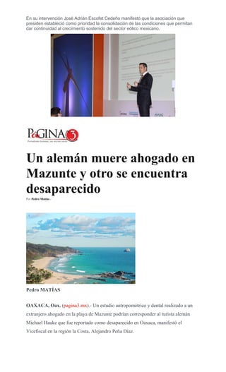 En su intervención José Adrián Escofet Cedeño manifestó que la asociación que
presiden estableció como prioridad la consolidación de las condiciones que permitan
dar continuidad al crecimiento sostenido del sector eólico mexicano.
Un alemán muere ahogado en
Mazunte y otro se encuentra
desaparecido
Por Pedro Matías -
Pedro MATÍAS
OAXACA, Oax. (pagina3.mx).- Un estudio antropométrico y dental realizado a un
extranjero ahogado en la playa de Mazunte podrían corresponder al turista alemán
Michael Hauke que fue reportado como desaparecido en Oaxaca, manifestó el
Vicefiscal en la región la Costa, Alejandro Peña Díaz.
 