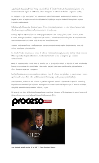 A partir de la llegada de Donald Trump a la presidencia de Estados Unidos, la llegada de inmigrantes se ha
incrementado en la región de la Mixteca, señaló el dirigente de la Unión de Pueblos Originarios (UPO).
En entrevista, Ángel Noé Castro Cruz sostuvo que, desafortunadamente, a menos de dos meses de haber
llegado al poder, el presidente de Estados Unidos ha logrado que un gran número de inmigrantes salga de
territorio estadounidense.
Indicó que a la Mixteca han llegado al menos 20 por ciento más inmigrantes en estas fechas y la mayoría de
ellos llegaron para establecerse y buscar una nueva forma de vida.
Santiago Apoala, la Heroica Ciudad de Huajuapan de León, Santa María Apazco, Tierra Colorada, Tierra
Caliente, Santiago Juxtlahuaca, Teposcolula y la Heroica Ciudad de Tlaxiaco son algunas de las comunidades
que se están volviendo a habitar luego de muchos años de abandono.
Algunos inmigrantes llegan a los hogares que lograron construir durante varios años de trabajo, otros más
arriban para buscar cómo subsistir.
En Estados Unidos tienen nuevas formas de cultivar, existe más tecnología, no es tan fuerte el trabajo como en
México y muchos llegarán a hacer esto, pues hasta el momento no hay un programa que los apoye
verdaderamente.
Otros de los inmigrantes forman parte de aquellos que ya no lograron cumplir su objetivo de pasar la frontera y
han decido regresar a sus comunidades, ellos son los que peor están pues se endeudaron para trasladarse y
ahora tienen que solventar esos gastos.
Las familias de estas personas entrarán en una nueva etapa de pobreza que se traduce en mayor rezago y menos
oportunidades, pues ahora todos tendrán que contribuir a pagar las deudas que serán heredadas.
Por este motivo, llamó a los tres órdenes de gobierno a generar empleos y oportunidades para los hombres y
mujeres de estos sectores que requieren del respaldo del Estado, sobre todo aquellos que se dedican al campo,
que puede ser una salvación para las familias y el país.
De acuerdo con datos del Instituto Oaxaqueño de Atención al Migrante, la Mixteca ocupó el primer lugar en el
número de personas repatriadas de Estados Unidos durante 2016.
José Antonio Meade, titular de la SHCP. Foto: Germán Canseco
 