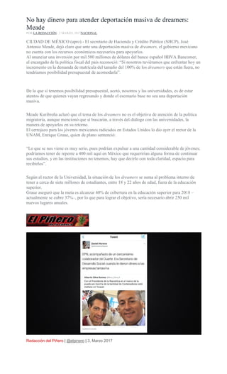 No hay dinero para atender deportación masiva de dreamers:
Meade
POR LA REDACCIÓN , 2 MARZO, 2017NACIONAL
CIUDAD DE MÉXICO (apro).- El secretario de Hacienda y Crédito Público (SHCP), José
Antonio Meade, dejó claro que ante una deportación masiva de dreamers, el gobierno mexicano
no cuenta con los recursos económicos necesarios para apoyarlos.
Al anunciar una inversión por mil 500 millones de dólares del banco español BBVA Bancomer,
el encargado de la política fiscal del país reconoció: “Si nosotros tuviéramos que enfrentar hoy un
incremento en la demanda de matrícula del tamaño del 100% de los dreamers que están fuera, no
tendríamos posibilidad presupuestal de acomodarla”.
De lo que sí tenemos posibilidad presupuestal, acotó, nosotros y las universidades, es de estar
atentos de que quienes vayan regresando y donde el escenario base no sea una deportación
masiva.
Meade Kuribreña aclaró que el tema de los dreamers no es el objetivo de atención de la política
migratoria, aunque mencionó que sí buscarán, a través del diálogo con las universidades, la
manera de apoyarlos en su retorno.
El cerrojazo para los jóvenes mexicanos radicados en Estados Unidos lo dio ayer el rector de la
UNAM, Enrique Graue, quien de plano sentenció:
“Lo que se nos viene es muy serio, pues podrían expulsar a una cantidad considerable de jóvenes;
podríamos tener de repente a 400 mil aquí en México que requerirían alguna forma de continuar
sus estudios, y en las instituciones no tenemos, hay que decirlo con toda claridad, espacio para
recibirlos”.
Según el rector de la Universidad, la situación de los dreamers se suma al problema interno de
tener a cerca de siete millones de estudiantes, entre 18 y 22 años de edad, fuera de la educación
superior.
Graue aseguró que la meta es alcanzar 40% de cobertura en la educación superior para 2018 –
actualmente se cubre 37%–, por lo que para lograr el objetivo, sería necesario abrir 250 mil
nuevos lugares anuales.
Redacción del Piñero | @elpinero | 3, Marzo 2017
 