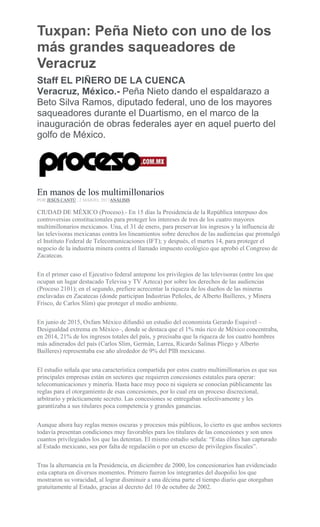 Tuxpan: Peña Nieto con uno de los
más grandes saqueadores de
Veracruz
Staff EL PIÑERO DE LA CUENCA
Veracruz, México.- Peña Nieto dando el espaldarazo a
Beto Silva Ramos, diputado federal, uno de los mayores
saqueadores durante el Duartismo, en el marco de la
inauguración de obras federales ayer en aquel puerto del
golfo de México.
En manos de los multimillonarios
POR JESÚS CANTÚ , 2 MARZO, 2017ANÁLISIS
CIUDAD DE MÉXICO (Proceso).- En 15 días la Presidencia de la República interpuso dos
controversias constitucionales para proteger los intereses de tres de los cuatro mayores
multimillonarios mexicanos. Una, el 31 de enero, para preservar los ingresos y la influencia de
las televisoras mexicanas contra los lineamientos sobre derechos de las audiencias que promulgó
el Instituto Federal de Telecomunicaciones (IFT); y después, el martes 14, para proteger el
negocio de la industria minera contra el llamado impuesto ecológico que aprobó el Congreso de
Zacatecas.
En el primer caso el Ejecutivo federal antepone los privilegios de las televisoras (entre los que
ocupan un lugar destacado Televisa y TV Azteca) por sobre los derechos de las audiencias
(Proceso 2101); en el segundo, prefiere acrecentar la riqueza de los dueños de las mineras
enclavadas en Zacatecas (donde participan Industrias Peñoles, de Alberto Bailleres, y Minera
Frisco, de Carlos Slim) que proteger el medio ambiente.
En junio de 2015, Oxfam México difundió un estudio del economista Gerardo Esquivel –
Desigualdad extrema en México–, donde se destaca que el 1% más rico de México concentraba,
en 2014, 21% de los ingresos totales del país, y precisaba que la riqueza de los cuatro hombres
más adinerados del país (Carlos Slim, Germán, Larrea, Ricardo Salinas Pliego y Alberto
Bailleres) representaba ese año alrededor de 9% del PIB mexicano.
El estudio señala que una característica compartida por estos cuatro multimillonarios es que sus
principales empresas están en sectores que requieren concesiones estatales para operar:
telecomunicaciones y minería. Hasta hace muy poco ni siquiera se conocían públicamente las
reglas para el otorgamiento de esas concesiones, por lo cual era un proceso discrecional,
arbitrario y prácticamente secreto. Las concesiones se entregaban selectivamente y les
garantizaba a sus titulares poca competencia y grandes ganancias.
Aunque ahora hay reglas menos oscuras y procesos más públicos, lo cierto es que ambos sectores
todavía presentan condiciones muy favorables para los titulares de las concesiones y son unos
cuantos privilegiados los que las detentan. El mismo estudio señala: “Estas élites han capturado
al Estado mexicano, sea por falta de regulación o por un exceso de privilegios fiscales”.
Tras la alternancia en la Presidencia, en diciembre de 2000, los concesionarios han evidenciado
esta captura en diversos momentos. Primero fueron los integrantes del duopolio los que
mostraron su voracidad, al lograr disminuir a una décima parte el tiempo diario que otorgaban
gratuitamente al Estado, gracias al decreto del 10 de octubre de 2002.
 