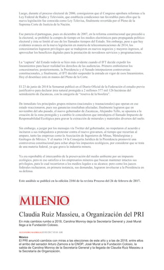 Luego, durante el proceso electoral de 2006, consiguieron que el Congreso aprobara reformas a la
Ley Federal de Radio y Televisión, que establecía condiciones tan favorables para ellos que la
nueva legislación fue conocida como Ley Televisa, finalmente revertida por el Pleno de la
Suprema Corte de Justicia de la Nación.
Ese parecía el parteaguas, pues en diciembre de 2007, en la reforma constitucional que precedió a
la electoral, se prohibió la compra de tiempo en los medios electrónicos para propaganda político-
electoral y ésta se limitó al uso de los llamados tiempos del Estado. Sin embargo, pese a que hay
evidentes avances en la nueva legislación en materia de telecomunicaciones de 2014, los
concesionarios lograron privilegios que se tradujeron en nuevos negocios y mayores ingresos, al
aprovechar los beneficios digitales para la prestación de novedosos servicios y programaciones.
La “captura” del Estado todavía se hizo más evidente cuando el IFT decide expedir los
lineamientos para hacer realidad los derechos de las audiencias. Primero embistieron los
concesionarios; posteriormente, la Presidencia y el Senado interpusieron controversias
constitucionales, y finalmente, el IFT decidió suspender la entrada en vigor de esos lineamientos.
Hoy el desenlace está en manos del Pleno de la Corte.
El 23 de junio de 2014 la Semarnat publicó en el Diario Oficial de la Federación el estudio previo
justificativo para declarar área natural protegida a 2 millones 577 mil 126 hectáreas del
semidesierto de Zacatecas, con la categoría de “reserva de la biosfera”.
De inmediato los principales grupos mineros (nacionales y trasnacionales) que operan en ese
estado reaccionaron, pues sus ganancias resultaban afectadas; finalmente lograron que en
noviembre del año pasado, el nuevo gobernador de Zacatecas, Alejandro Tello, se opusiera a la
creación de la zona protegida y a cambio le concedieron que introdujera el llamado Impuesto de
Responsabilidad Ecológica para gravar la extracción de minerales y materiales diversos del suelo.
Sin embargo, a juzgar por los mensajes vía Twitter del gobernador, no respetaron el acuerdo e
incitaron a sus trabajadores a protestar contra el nuevo gravamen, al tiempo que recurrían al
amparo, tanto las empresas como la Asociación de Ingenieros de Minas, Metalurgistas y
Geólogos de México. Y el martes 14 la Consejería Jurídica de la Presidencia promovió una
controversia constitucional para echar abajo los impuestos ecológicos, por considerar que se trata
de una materia federal, ya que grava la industria minera.
Ya era reprobable el intercambio de la preservación del medio ambiente por un impuesto
ecológico, pero ni eso satisfizo a los empresarios mineros que buscan mantener intactos sus
privilegios, para lo cual recurrieron a los medios legales a su alcance; pero como los jueces
federales rechazaron, en primera instancia, sus demandas, lograron involucrar a la Presidencia en
su defensa.
Este análisis se publicó en la edición 2104 de la revista Proceso del 26 de febrero de 2017.
Claudia Ruiz Massieu, a Organización del PRI
En más cambios rumbo a 2018, Carolina Monroy deja la Secretaría General y José Murat
llega a la Fundación Colosio.
ALEJANDRO MADRIGAL03/03/2017 03:01 AM
México
El PRI anunció cambios con miras a las elecciones de este año y a las de 2018, entre ellos
el arribo del senador Arturo Zamora a la CNOP, José Murat a la Fundación Colosio, la
salida de Carolina Monroy de la Secretaría General y la llegada de Claudia Ruiz Massieu a
la Secretaría de Organización.
 