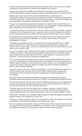 El líder nacional del Revolucionario Institucional, Enrique Ochoa, nombró a la ex canciller
secretaria de Organización en sustitución del senador Arturo Zamora.
Una vez que se oficialice la salida de la mexiquense, de acuerdo con los estatutos del
partido, Ruiz Massieu ocupará el segundo cargo de importancia dentro de la cúpula priista.
Zamora recibió ayer su constancia como candidato único a la dirigencia de la
Confederación Nacional de Organizaciones Populares (CNOP) y mañana tomará posesión
en el CEN del tricolor, mientras que el ex gobernador de Oaxaca, José Murat, fue bajado de
esa organización y designado presidente de la Fundación Colosio.
“Es una nueva oportunidad de propiciar la unidad con inclusión dentro de la CNOP en mi
partido y una gran oportunidad para que estemos como organización, sacando adelante los
retos y desafíos que nos presenta 2017 y también preparar 2018.
“Lo primero que tenemos que hacer es armonizar internamente todos los deseos, intereses
e ilusiones de los cenopistas del país; lo segundo, tener un cambio completo de dinámica
por las exigencias que hoy nos imponen las circunstancias del momento”, dijo el senador.
El nombramiento de Zamora desconcertó a una parte del priismo que había aportado las
firmas suficientes de los líderes estatales; sin embargo, esas mismas firmas fueron
presentadas por Zamora.
“Entiendo que José Murat declinó a su aspiración de ser secretario general de la CNOP,
hasta ahorita; entonces, está abierta la convocatoria, puede inscribirse cualquier otra
persona, pero, en ese sentido siempre es importante traer todos tus documentos a la mano
para lo que se ofrezca”, dijo.
A su vez, el dirigente de la Federación de Sindicatos de Trabajadores al Servicio del Estado
(FSTSE), Joel Ayala, confirmó que hasta el pasado miércoles por la noche Murat estaba
considerado como el próximo líder de la CNOP, y argumentó que “una acción de último
momento”, le indicó que Zamora dirigiría la confederación.
“A mí me avisaron ayer (miércoles) ya muy noche, y aquí estamos fortaleciendo al sector.
Fue una circunstancia de carácter político netamente y estamos con mucha experiencia de
allanar cualquier obstáculo y hacerle frente de manera conjunta y con reivindicaciones que
se tienen que llevar a cabo para atacar los rezagos sociales que padece el pueblo de
México”, dijo el también legislador.
Luego de cerrarse el plazo de registro de candidatos, y al no presentarse otro aspirante, la
Comisión Nacional de Procesos Internos de la CNOP, estableció que el registro fue
procedente y la documentación entregada se apega a los requisitos exigidos por la
convocatoria.
Acordó que la toma de protesta del senador por Jalisco se realizará hoy durante la
asamblea nacional extraordinaria electiva de la CNOP, en la explanada del CEN de priista.
Al recibir su constancia, Zamora, quien dejó la Secretaría de Elecciones y de Organización
de ese partido, dijo que encabezará las causas de la sociedad y propiciará la unidad con
inclusión para enfrentar los retos y desafíos electorales.
“Tenemos que armonizar internamente todos los deseos, intereses e ilusiones de los
cenopistas del país, para que se convierta en una de las centrales más importantes de
nuestro partido, de cara a los desafíos electorales, así es como vamos a trabajar”, señaló.
Por la tarde, la senadora Diva Gastélum cedió la batuta al frente del Organismo Nacional de
Mujeres Priistas y fue sustituida por Hilda Flores.
“Tenemos en puerta la elección 2018, será complicada sin duda, pero saldremos victoriosas
si preparamos a las mejores candidatas y eso vamos hacer”, dijo.
Al tomar la palabra, el presidente nacional del PRI, Enrique Ochoa, anunció durante la toma
de protesta de Flores Escalera que Gastélum se incorporará como secretaria de Atención a
los Estados de Oposición, lo que ayudará a darle un nuevo impulso al partido.
 