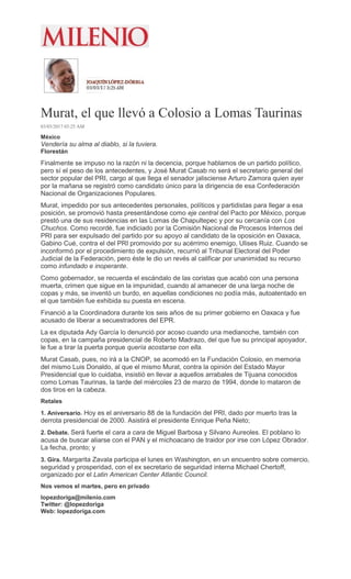 Murat, el que llevó a Colosio a Lomas Taurinas
03/03/2017 03:25 AM
México
Vendería su alma al diablo, si la tuviera.
Florestán
Finalmente se impuso no la razón ni la decencia, porque hablamos de un partido político,
pero sí el peso de los antecedentes, y José Murat Casab no será el secretario general del
sector popular del PRI, cargo al que llega el senador jalisciense Arturo Zamora quien ayer
por la mañana se registró como candidato único para la dirigencia de esa Confederación
Nacional de Organizaciones Populares.
Murat, impedido por sus antecedentes personales, políticos y partidistas para llegar a esa
posición, se promovió hasta presentándose como eje central del Pacto por México, porque
prestó una de sus residencias en las Lomas de Chapultepec y por su cercanía con Los
Chuchos. Como recordé, fue indiciado por la Comisión Nacional de Procesos Internos del
PRI para ser expulsado del partido por su apoyo al candidato de la oposición en Oaxaca,
Gabino Cué, contra el del PRI promovido por su acérrimo enemigo, Ulises Ruiz. Cuando se
inconformó por el procedimiento de expulsión, recurrió al Tribunal Electoral del Poder
Judicial de la Federación, pero éste le dio un revés al calificar por unanimidad su recurso
como infundado e inoperante.
Como gobernador, se recuerda el escándalo de las coristas que acabó con una persona
muerta, crimen que sigue en la impunidad, cuando al amanecer de una larga noche de
copas y más, se inventó un burdo, en aquellas condiciones no podía más, autoatentado en
el que también fue exhibida su puesta en escena.
Financió a la Coordinadora durante los seis años de su primer gobierno en Oaxaca y fue
acusado de liberar a secuestradores del EPR.
La ex diputada Ady García lo denunció por acoso cuando una medianoche, también con
copas, en la campaña presidencial de Roberto Madrazo, del que fue su principal apoyador,
le fue a tirar la puerta porque quería acostarse con ella.
Murat Casab, pues, no irá a la CNOP, se acomodó en la Fundación Colosio, en memoria
del mismo Luis Donaldo, al que el mismo Murat, contra la opinión del Estado Mayor
Presidencial que lo cuidaba, insistió en llevar a aquellos arrabales de Tijuana conocidos
como Lomas Taurinas, la tarde del miércoles 23 de marzo de 1994, donde lo mataron de
dos tiros en la cabeza.
Retales
1. Aniversario. Hoy es el aniversario 88 de la fundación del PRI, dado por muerto tras la
derrota presidencial de 2000. Asistirá el presidente Enrique Peña Nieto;
2. Debate. Será fuerte el cara a cara de Miguel Barbosa y Silvano Aureoles. El poblano lo
acusa de buscar aliarse con el PAN y el michoacano de traidor por irse con López Obrador.
La fecha, pronto; y
3. Gira. Margarita Zavala participa el lunes en Washington, en un encuentro sobre comercio,
seguridad y prosperidad, con el ex secretario de seguridad interna Michael Chertoff,
organizado por el Latin American Center Atlantic Council.
Nos vemos el martes, pero en privado
lopezdoriga@milenio.com
Twitter: @lopezdoriga
Web: lopezdoriga.com
 