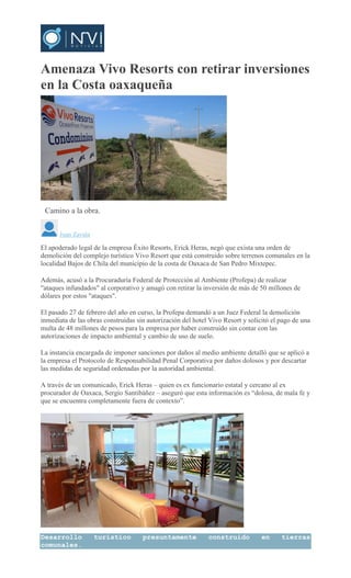 Amenaza Vivo Resorts con retirar inversiones
en la Costa oaxaqueña
Camino a la obra.
Juan Zavala
El apoderado legal de la empresa Éxito Resorts, Erick Heras, negó que exista una orden de
demolición del complejo turístico Vivo Resort que está construido sobre terrenos comunales en la
localidad Bajos de Chila del municipio de la costa de Oaxaca de San Pedro Mixtepec.
Además, acusó a la Procuraduría Federal de Protección al Ambiente (Profepa) de realizar
"ataques infundados" al corporativo y amagó con retirar la inversión de más de 50 millones de
dólares por estos "ataques".
El pasado 27 de febrero del año en curso, la Profepa demandó a un Juez Federal la demolición
inmediata de las obras construidas sin autorización del hotel Vivo Resort y solicitó el pago de una
multa de 48 millones de pesos para la empresa por haber construido sin contar con las
autorizaciones de impacto ambiental y cambio de uso de suelo.
La instancia encargada de imponer sanciones por daños al medio ambiente detalló que se aplicó a
la empresa el Protocolo de Responsabilidad Penal Corporativa por daños dolosos y por descartar
las medidas de seguridad ordenadas por la autoridad ambiental.
A través de un comunicado, Erick Heras – quien es ex funcionario estatal y cercano al ex
procurador de Oaxaca, Sergio Santibáñez – aseguró que esta información es “dolosa, de mala fe y
que se encuentra completamente fuera de contexto”.
Desarrollo turístico presuntamente construido en tierras
comunales.
 