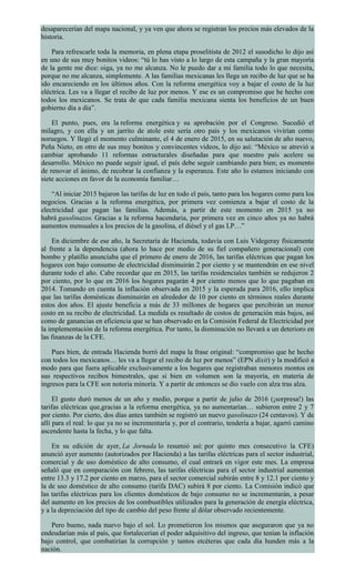 desaparecerían del mapa nacional, y ya ven que ahora se registran los precios más elevados de la
historia.
Para refrescarle toda la memoria, en plena etapa proselitista de 2012 el susodicho lo dijo así
en uno de sus muy bonitos videos: “tú lo has visto a lo largo de esta campaña y la gran mayoría
de la gente me dice: oiga, ya no me alcanza. No le puedo dar a mi familia todo lo que necesita,
porque no me alcanza, simplemente. A las familias mexicanas les llega un recibo de luz que se ha
ido encareciendo en los últimos años. Con la reforma energética voy a bajar el costo de la luz
eléctrica. Les va a llegar el recibo de luz por menos. Y ese es un compromiso que he hecho con
todos los mexicanos. Se trata de que cada familia mexicana sienta los beneficios de un buen
gobierno día a día”.
El punto, pues, era la reforma energética y su aprobación por el Congreso. Sucedió el
milagro, y con ella y un jarrito de atole este sería otro país y los mexicanos vivirían como
noruegos. Y llegó el momento culminante, el 4 de enero de 2015, en su salutación de año nuevo,
Peña Nieto, en otro de sus muy bonitos y convincentes videos, lo dijo así: “México se atrevió a
cambiar aprobando 11 reformas estructurales diseñadas para que nuestro país acelere su
desarrollo. México no puede seguir igual, el país debe seguir cambiando para bien; es momento
de renovar el ánimo, de recobrar la confianza y la esperanza. Este año lo estamos iniciando con
siete acciones en favor de la economía familiar…
“Al iniciar 2015 bajaron las tarifas de luz en todo el país, tanto para los hogares como para los
negocios. Gracias a la reforma energética, por primera vez comienza a bajar el costo de la
electricidad que pagan las familias. Además, a partir de este momento en 2015 ya no
habrá gasolinazos. Gracias a la reforma hacendaria, por primera vez en cinco años ya no habrá
aumentos mensuales a los precios de la gasolina, el diésel y el gas LP…”
En diciembre de ese año, la Secretaría de Hacienda, todavía con Luis Videgeray físicamente
al frente a la dependencia (ahora lo hace por medio de su fiel compañero generacional) con
bombo y platillo anunciaba que el primero de enero de 2016, las tarifas eléctricas que pagan los
hogares con bajo consumo de electricidad disminuirán 2 por ciento y se mantendrán en ese nivel
durante todo el año. Cabe recordar que en 2015, las tarifas residenciales también se redujeron 2
por ciento, por lo que en 2016 los hogares pagarán 4 por ciento menos que lo que pagaban en
2014. Tomando en cuenta la inflación observada en 2015 y la esperada para 2016, ello implica
que las tarifas domésticas disminuirán en alrededor de 10 por ciento en términos reales durante
estos dos años. El ajuste beneficia a más de 33 millones de hogares que percibirán un menor
costo en su recibo de electricidad. La medida es resultado de costos de generación más bajos, así
como de ganancias en eficiencia que se han observado en la Comisión Federal de Electricidad por
la implementación de la reforma energética. Por tanto, la disminución no llevará a un deterioro en
las finanzas de la CFE.
Pues bien, de entrada Hacienda borró del mapa la frase original: “compromiso que he hecho
con todos los mexicanos… les va a llegar el recibo de luz por menos” (EPN dixit) y la modificó a
modo para que fuera aplicable exclusivamente a los hogares que registraban menores montos en
sus respectivos recibos bimestrales, que si bien en volumen son la mayoría, en materia de
ingresos para la CFE son notoria minoría. Y a partir de entonces se dio vuelo con alza tras alza.
El gusto duró menos de un año y medio, porque a partir de julio de 2016 (¡sorpresa!) las
tarifas eléctricas que,gracias a la reforma energética, ya no aumentarían… subieron entre 2 y 7
por ciento. Por cierto, dos días antes también se registró un nuevo gasolinazo (24 centavos). Y de
allí para el real: lo que ya no se incrementaría y, por el contrario, tendería a bajar, agarró camino
ascendente hasta la fecha, y lo que falta.
En su edición de ayer, La Jornada lo resumió así: por quinto mes consecutivo la CFE)
anunció ayer aumento (autorizados por Hacienda) a las tarifas eléctricas para el sector industrial,
comercial y de uso doméstico de alto consumo, el cual entrará en vigor este mes. La empresa
señaló que en comparación con febrero, las tarifas eléctricas para el sector industrial aumentan
entre 13.3 y 17.2 por ciento en marzo, para el sector comercial subirán entre 8 y 12.1 por ciento y
la de uso doméstico de alto consumo (tarifa DAC) subirá 8 por ciento. La Comisión indicó que
las tarifas eléctricas para los clientes domésticos de bajo consumo no se incrementarán, a pesar
del aumento en los precios de los combustibles utilizados para la generación de energía eléctrica,
y a la depreciación del tipo de cambio del peso frente al dólar observado recientemente.
Pero bueno, nada nuevo bajo el sol. Lo prometieron los mismos que aseguraron que ya no
endeudarían más al país, que fortalecerían el poder adquisitivo del ingreso, que tenían la inflación
bajo control, que combatirían la corrupción y tantos etcéteras que cada día hunden más a la
nación.
 