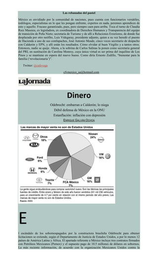Las rebanadas del pastel
México es envidiado por la comunidad de naciones, pues cuenta con funcionarios versátiles,
todólogos, especialistas en lo que les pongan enfrente, expertos en nada, perennes aprendices de
esto y aquello. Fracaso garantizado, pues, pero siempre caen para arriba. Toca el turno de Claudia
Ruiz Massieu, ex legisladora, ex coordinadora de Derechos Humanos y Transparencia del equipo
de transición de Peña Nieto; secretaria de Turismo y de allí a Relaciones Exteriores, de donde fue
desplazada por otro neófito, Luis Videgaray, presidente adjunto, quien a su vez heredó el puesto
de Hacienda a uno de sus contlapaches, José Antonio Meade, cinco veces secretario de despacho
con Calderón y EPN, y allí están los resultados. Cómo olvidar al buen Virgilio y a tantos otros.
Entonces, nadie se queje. Ahora, a la sobrina de Carlos Salinas la ponen como secretaria general
del PRI, en sustitución de Carolina Monroy, cuya única virtud es ser prima del inquilino de Los
Pinos y se mantiene en espera del nuevo hueso. Como diría Ernesto Zedillo, “bienestar para la
familia (‘revolucionaria’)”.
Twitter: @cafevega
cfvmexico_sa@hotmail.com
Dinero
Odebrecht: embarran a Calderón; lo niega
Débil defensa de México en la ONU
Estanflación: inflación con depresión
ENRIQUE GALVÁN OCHOA
E
l escándalo de los sobornospagados por la constructora brasileña Odebrecht para obtener
licitaciones se extiende, según el Departamento de Justicia de Estados Unidos, a por lo menos 12
países de América Latina y África. El apartado referente a México incluye tres contratos firmados
con Petróleos Mexicanos (Pemex) y el supuesto pago de 10.5 millones de dólares en sobornos.
La más reciente información, de acuerdo con la organización Mexicanos Unidos contra la
 