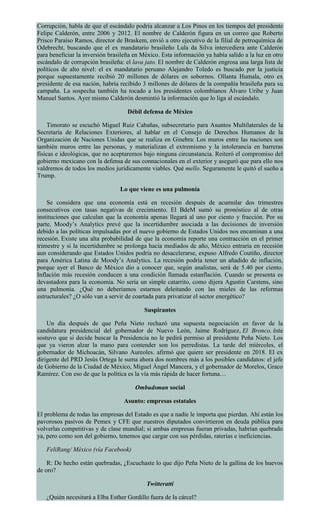 Corrupción, habla de que el escándalo podría alcanzar a Los Pinos en los tiempos del presidente
Felipe Calderón, entre 2006 y 2012. El nombre de Calderón figura en un correo que Roberto
Prisco Paraíso Ramos, director de Braskem, envió a otro ejecutivo de la filial de petroquímica de
Odebrecht, buscando que el ex mandatario brasileño Lula da Silva intercediera ante Calderón
para beneficiar la inversión brasileña en México. Esta información ya había salido a la luz en otro
escándalo de corrupción brasileña: el lava jato. El nombre de Calderón engrosa una larga lista de
políticos de alto nivel: el ex mandatario peruano Alejandro Toledo es buscado por la justicia
porque supuestamente recibió 20 millones de dólares en sobornos. Ollanta Humala, otro ex
presidente de esa nación, habría recibido 3 millones de dólares de la compañía brasileña para su
campaña. La sospecha también ha tocado a los presidentes colombianos Álvaro Uribe y Juan
Manuel Santos. Ayer mismo Calderón desmintió la información que lo liga al escándalo.
Débil defensa de México
Timorato se escuchó Miguel Ruiz Cabañas, subsecretario para Asuntos Multilaterales de la
Secretaría de Relaciones Exteriores, al hablar en el Consejo de Derechos Humanos de la
Organización de Naciones Unidas que se realiza en Ginebra: Los muros entre las naciones son
también muros entre las personas, y materializan el extremismo y la intolerancia en barreras
físicas e ideológicas, que no aceptaremos bajo ninguna circunstancia. Reiteró el compromiso del
gobierno mexicano con la defensa de sus connacionales en el exterior y aseguró que para ello nos
valdremos de todos los medios jurídicamente viables. Qué mello. Seguramente le quitó el sueño a
Trump.
Lo que viene es una pulmonía
Se considera que una economía está en recesión después de acumular dos trimestres
consecutivos con tasas negativas de crecimiento. El BdeM sumó su pronóstico al de otras
instituciones que calculan que la economía apenas llegará al uno por ciento y fracción. Por su
parte, Moody’s Analytics prevé que la incertidumbre asociada a las decisiones de inversión
debido a las políticas impulsadas por el nuevo gobierno de Estados Unidos nos encaminan a una
recesión. Existe una alta probabilidad de que la economía reporte una contracción en el primer
trimestre y si la incertidumbre se prolonga hacia mediados de año, México entraría en recesión
aun considerando que Estados Unidos podría no desacelerarse, expuso Alfredo Coutiño, director
para América Latina de Moody’s Analytics. La recesión podría tener un añadido de inflación,
porque ayer el Banco de México dio a conocer que, según analistas, será de 5.40 por ciento.
Inflación más recesión conducen a una condición llamada estanflación. Cuando se presenta es
devastadora para la economía. No sería un simple catarrito, como dijera Agustin Carstens, sino
una pulmonía. ¿Qué no deberíamos estarnos deleitando con las mieles de las reformas
estructurales? ¿O sólo van a servir de coartada para privatizar el sector energético?
Suspirantes
Un día después de que Peña Nieto rechazó una supuesta negociación en favor de la
candidatura presidencial del gobernador de Nuevo León, Jaime Rodríguez, El Bronco, éste
sostuvo que si decide buscar la Presidencia no le pedirá permiso al presidente Peña Nieto. Los
que ya vieron alzar la mano para contender son los perredistas. La tarde del miércoles, el
gobernador de Michoacán, Silvano Aureoles. afirmó que quiere ser presidente en 2018. El ex
dirigente del PRD Jesús Ortega le suma ahora dos nombres más a los posibles candidatos: el jefe
de Gobierno de la Ciudad de México, Miguel Ángel Mancera, y el gobernador de Morelos, Graco
Ramírez. Con eso de que la política es la vía más rápida de hacer fortuna…
Ombudsman social
Asunto: empresas estatales
El problema de todas las empresas del Estado es que a nadie le importa que pierdan. Ahí están los
pavorosos pasivos de Pemex y CFE que nuestros diputados convirtieron en deuda pública para
volverlas competitivas y de clase mundial; si ambas empresas fueran privadas, habrían quebrado
ya, pero como son del gobierno, tenemos que cargar con sus pérdidas, raterías e ineficiencias.
FeliRang/ México (vía Facebook)
R: De hecho están quebradas, ¿Escuchaste lo que dijo Peña Nieto de la gallina de los huevos
de oro?
Twitteratti
¿Quién necesitará a Elba Esther Gordillo fuera de la cárcel?
 