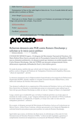 Eddie Guerrero @eddieguerrero33
Enmarquemos la frase no hay nada ilegal en letras de oro. Ya es el escudo detrás del cual se
esconde todo el cochinero en México.
Arturo Rangel @arturorangel20
Dicen que no es broma: Duarte va a competir en el Guinness con personajes de Senegal y el
Congo como persona más corrupta. ¡Vaya récord!
@DrLorenzoMeyer
Twitter: @galvanochoa
FaceBook: galvanochoa
galvanochoa@gmail.com • Foro:http://elforomexico.com/encuestas/
Refuerzan denuncia ante PGR contra Romero Deschamps y
solicitan se le inicie juicio político
POR ROSALÍA VERGARA , 2 MARZO, 2017NACIONAL
CIUDAD DE MÉXICO (apro).- El dirigente del Movimiento Nacional de Petroleros AC,
Mario Rubicel Ross García, presentó ante la Procuraduría General de la República (PGR)
nuevos elementos probatorios a la denuncia penal que interpuso en octubre pasado contra
Carlos Romero Deschamps, líder del STPRM, por presunto enriquecimiento ilícito,
delincuencia organizada, defraudación fiscal y otros delitos graves.
En rueda de prensa, también dijo que solicitó ante la Cámara de Diputados se inicie juicio
político contra el dirigente del Sindicato de Trabajadores Petroleros de la República Mexicana.
“¡Basta de impunidad!”, advirtió.
La denuncia interpuesta ante la Subprocuraduría Especializada en Investigación de Delincuencia
Organizada (SEIDO), abundó, también se extiende al tesorero Ricardo Aldana Prieto y otros
líderes del sindicato de Petróleos Mexicanos (Pemex).
Tras destacar la adhesión de su organización al Movimiento de Petroleros Activos en Evolución,
Ross Garcia hizo un llamado a la autoridad para actuar en consecuencia, pues subrayó que el
fuero del que goza Romero Deschamps no debe ser más un “cheque en blanco a la impunidad”.
Luego, externó que es inadmisible que a la fecha el sindicato petrolero sea el más opaco al
momento de rendir cuentas, ya que “ninguna información que ha ordenado el INAI al sindicato
ha tenido respuesta. La indignación, el repudio y el enojo crece cada vez más entre los
trabajadores petroleros”, sentenció.
Por su parte, el dirigente nacional del Movimiento de Petroleros Activos en Evolución por un
México Nuevo, Arturo Flores Contreras, informó que presentó en la Cámara de Diputados la
solicitud formal de procedencia para juicio político en contra de Romero Deschamps.
Igual indicó que avanza, en términos de observancia, la solicitud que se hizo ante la Corte
Interamericana de Derechos Humanos (CIDH), “a efecto de darle legalidad y garantizar el
cumplimiento irrestricto de transparencia a la actuación del Ministerio Público Federal”.
 