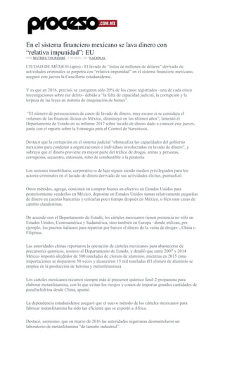 En el sistema financiero mexicano se lava dinero con
“relativa impunidad”: EU
POR MATHIEU TOURLIERE , 2 MARZO, 2017NACIONAL
CIUDAD DE MÉXICO (apro).- El lavado de “miles de millones de dólares” derivado de
actividades criminales se perpetra con “relativa impunidad” en el sistema financiero mexicano,
aseguró este jueves la Cancillería estadunidense.
Y es que en 2016, precisó, se castigaron sólo 20% de los casos registrados –una de cada cinco
investigaciones sobre ese delito– debido a “la falta de capacidad judicial, la corrupción y la
torpeza de las leyes en materia de enajenación de bienes”.
“El número de persecuciones de casos de lavado de dinero, muy escaso si se considera el
volumen de las finanzas ilícitas en México, disminuyó en los últimos años”, lamentó el
Departamento de Estado en su informe 2017 sobre lavado de dinero dado a conocer este jueves,
junto con el reporte sobre la Estrategia para el Control de Narcóticos.
Destacó que la corrupción en el sistema judicial “obstaculiza las capacidades del gobierno
mexicano para condenar a organizaciones o individuos involucrados en lavado de dinero”, y
subrayó que el dinero proviene en mayor parte del tráfico de drogas, armas y personas,
corrupción, secuestro, extorsión, robo de combustible o la piratería.
Los sectores inmobiliario, corporativo o de lujo siguen siendo medios privilegiados para los
actores criminales en el lavado de dinero derivado de sus actividades ilícitas, puntualizó.
Otros métodos, agregó, consisten en comprar bienes en efectivo en Estados Unidos para
posteriormente venderlos en México, depositar en Estados Unidos sumas relativamente pequeñas
de dinero en cuentas bancarias y retirarlas poco tiempo después en México, o bien usar casas de
cambio clandestinas.
De acuerdo con el Departamento de Estado, los cárteles mexicanos tienen presencia no sólo en
Estados Unidos, Centroamérica y Sudamérica, sino también en Europa –donde utilizan, por
ejemplo, los puertos italianos para repatriar por barcos el dinero de la venta de drogas–, China o
Filipinas.
Las autoridades chinas reportaron la operación de cárteles mexicanos para abastecerse de
precursores químicos, sostuvo el Departamento de Estado, y detalló que entre 2007 y 2014
México importó alrededor de 300 toneladas de cloruro de aluminio, mientras en 2015 estas
importaciones se dispararon 50 veces y alcanzaron 15 mil toneladas (El cloruro de aluminio se
emplea en la producción de heroína y metanfetamina).
Los cárteles mexicanos recurren siempre más al precursor químico fenil-2-propanona para
elaborar metanfetamina, con lo que evitan los riesgos y costos de importar grandes cantidades de
pseufoefedrina desde China, apuntó.
La dependencia estadunidense aseguró que el nuevo método de los cárteles mexicanos para
fabricar metanfetamina ha sido tan eficiente que se exportó a África.
Destacó, asimismo, que en marzo de 2016 las autoridades nigerianas desmantelaron un
laboratorio de metanfetamina “de tamaño industrial”.
 