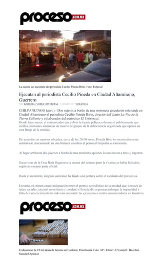 La escena del asesinato del periodista Cecilio Pineda Birto. Foto: Especial
Ejecutan al periodista Cecilio Pineda en Ciudad Altamirano,
Guerrero
POR EZEQUIEL FLORES CONTRERAS , 2 MARZO, 2017VIOLENCIA
CHILPANCINGO (apro).- Dos sujetos a bordo de una motoneta ejecutaron esta tarde en
Ciudad Altamirano al periodista Cecilio Pineda Birto, director del diario La Voz de la
Tierra Caliente y colaborador del periódico El Universal.
Desde hace meses, el comunicador que cubría la fuente policiaca denunció públicamente que
recibía constantes amenazas de muerte de grupos de la delincuencia organizada que operan en
esta franja de la entidad.
De acuerdo con reportes oficiales, cerca de las 20:00 horas, Pineda Birto se encontraba en un
autolavado descansando en una hamaca mientras el personal limpiaba su camioneta.
Al lugar arribaron dos jóvenes a bordo de una motoneta, quienes lo asesinaron a tiros y huyeron.
Socorristas de la Cruz Roja llegaron a la escena del crimen, pero la víctima ya había fallecido,
según un escueto parte oficial.
Hasta el momento, ninguna autoridad ha fijado una postura sobre el asesinato del periodista.
En tanto, el crimen causó indignación entre el gremio periodístico de la entidad que, a través de
redes sociales, externó su molestia y condenó el homicidio argumentando que la impunidad y
falta de esclarecimiento ha sido una constante las ejecuciones contra comunicadores en Guerrero.
El decomiso de 19 mil dosis de heroína en Hazleton, Pensilvania. Foto: AP / Ellen F. O'Connell / Hazelton
Standard-Speaker
 