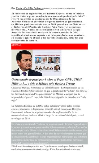 Por Redacción / Sin Embargo marzo 3, 2017 - 9:45 am • 0 Comentarios
El “Informe de seguimiento del Relator Especial sobre la tortura
y otros tratos o penas crueles, inhumanos o degradantes–México”
reiteró las alertas ya enviadas por la Organización de las
Naciones Unidas en el sentido de que la tortura es generalizada
en México, posicionamiento que en 2014 generó un conflicto entre
el Gobierno del Presidente Enrique Peña Nieto y el organismo
internacional. Ahora, sus afirmaciones son similares a las que
Amnistía Internacional realizara la semana pasada; la ONG
también destacó en un reporte que la impunidad es una constante
en el país y genera abusos a los derechos humanos, entre los que
se encuentra la tortura.
ADEMÁS
Gobernación le pegó por 4 años al Papa, ONU, CIDH,
HRW, AI… y dejó a México solo frente a Trump
Ciudad de México, 3 de marzo de (SinEmbargo).– La Organización de las
Naciones Unidas (ONU) insistió en que la práctica de la “tortura” por parte de
las fuerzas de seguridad “es generalizada” en México y aseguró que la
impunidad es “grave”, pues la la falta de investigación de estos hechos “es la
regla”.
La Relatoría Especial de la ONU sobre la tortura y otros tratos o penas
crueles, inhumanos o degradantes presentó ante el Consejo de Derechos
Humanos el informe de seguimiento sobre la implementación de las
recomendaciones hechas a México luego de su visita oficial al país, la cual
tuvo lugar en 2014.
En el documento titulado “Informe de seguimiento del Relator Especial sobre
la tortura y otros tratos o penas crueles, inhumanos o degradantes–México” se
destacó que “en la última visita a México el Relator señaló que la tortura y los
malos tratos son generalizados. A dos años de su visita lamenta informar que
la situación no ha cambiado. Varias organizaciones manifiestan que la tortura
sigue siendo perpetrada de forma generalizada por parte de las fuerzas de
seguridad y agentes de investigación”.
El informe abundó que éstos son “comúnmente usada para la obtención de
confesiones o como método de castigo. Entre los métodos de tortura se
 