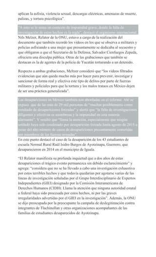 aplican la asfixia, violencia sexual, descargas eléctricas, amenazas de muerte,
palizas, y tortura psicológica”.
“A esto se le suma un contexto de impunidad grave, donde la falta de
investigación de estos hechos es la regla”, destacó el organismo internacional.
Nils Melzer, Relator de la ONU, estuvo a cargo de la realización del
documento que también recordó los videos en los que se observa a militares y
policías asfixiando a una mujer que presuntamente se dedicaba al secuestro y
que obligaron a que el Secretario de la Defensa, Salvador Cienfuegos Zepeda,
ofreciera una disculpa pública. Otras de las grabaciones que también se
destacan es la de agentes de la policía de Yucatán torturando a un detenido.
Respecto a ambas grabaciones, Meltzer consideró que “los videos filtrados
evidencian que aún queda mucho más por hacer para prevenir, investigar y
sancionar de forma real y efectiva este tipo de delitos por parte de fuerzas
militares y policiales para que la tortura y los malos trataos en México dejen
de ser una práctica generalizada”.
Las desapariciones en México también son abordadas en el informe. Ahí se
expuso que de las más de 29 mil personas de “muchas posiblemente como
resultado de desapariciones forzadas” y alertó que “la falta de investigaciones
diligentes y efectivas es asombrosa y la impunidad en esta materia
alarmante”. Y resaltó que “llama la atención, especialmente que ningún
soldado haya sido condenado por desaparición forzada hasta agosto de 2015 a
pesar del alto número de casos de desapariciones presuntamente cometidas
por miembros de las fuerzas armadas”.
En este punto destacó el caso de la desaparición de los 43 estudiantes de
escuela Normal Rural Raúl Isidro Burgos de Ayotzinapa, Guerrero, que
desaparecieron en 2014 en el municipio de Iguala.
“El Relator manifiesta su profunda inquietud que a dos años de estas
desapariciones el trágico evento permanezca sin debido esclarecimiento” y
agrega: “considera que no se ha llevado a cabo una investigación exhaustiva
por estos terribles hechos y que todavía quedarían por agotarse varias de las
líneas de investigación señaladas por el Grupo Interdisciplinario de Expertos
Independientes (GIEI) designado por la Comisión Interamericana de
Derechos Humanos (CIDH). Llama la atención que ninguna autoridad estatal
o federal haya sido procesada por estos hechos, ni por las graves
irregularidades advertidas por el GIEI en la investigación”. Además, la ONU
se dijo preocupada por la preocupante la campaña de deslegitimación contra
integrantes de Tlachinollan y otras organizaciones acompañantes de las
familias de estudiantes desaparecidos de Ayotzinapa.
 