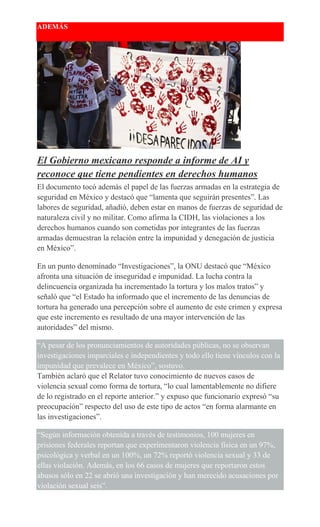 ADEMÁS
El Gobierno mexicano responde a informe de AI y
reconoce que tiene pendientes en derechos humanos
El documento tocó además el papel de las fuerzas armadas en la estrategia de
seguridad en México y destacó que “lamenta que seguirán presentes”. Las
labores de seguridad, añadió, deben estar en manos de fuerzas de seguridad de
naturaleza civil y no militar. Como afirma la CIDH, las violaciones a los
derechos humanos cuando son cometidas por integrantes de las fuerzas
armadas demuestran la relación entre la impunidad y denegación de justicia
en México”.
En un punto denominado “Investigaciones”, la ONU destacó que “México
afronta una situación de inseguridad e impunidad. La lucha contra la
delincuencia organizada ha incrementado la tortura y los malos tratos” y
señaló que “el Estado ha informado que el incremento de las denuncias de
tortura ha generado una percepción sobre el aumento de este crimen y expresa
que este incremento es resultado de una mayor intervención de las
autoridades” del mismo.
“A pesar de los pronunciamientos de autoridades públicas, no se observan
investigaciones imparciales e independientes y todo ello tiene vínculos con la
impunidad que prevalece en México”, sostuvo.
También aclaró que el Relator tuvo conocimiento de nuevos casos de
violencia sexual como forma de tortura, “lo cual lamentablemente no difiere
de lo registrado en el reporte anterior.” y expuso que funcionario expresó “su
preocupación” respecto del uso de este tipo de actos “en forma alarmante en
las investigaciones”.
“Según información obtenida a través de testimonios, 100 mujeres en
prisiones federales reportan que experimentaron violencia física en un 97%,
psicológica y verbal en un 100%, un 72% reportó violencia sexual y 33 de
ellas violación. Además, en los 66 casos de mujeres que reportaron estos
abusos sólo en 22 se abrió una investigación y han merecido acusaciones por
violación sexual seis”.
 
