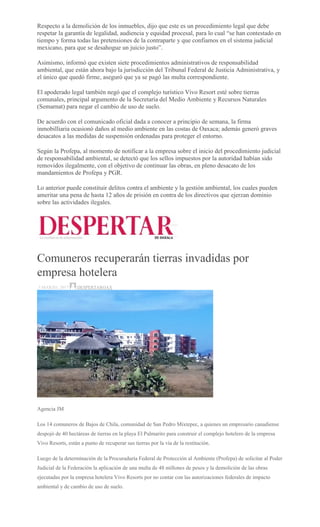Respecto a la demolición de los inmuebles, dijo que este es un procedimiento legal que debe
respetar la garantía de legalidad, audiencia y equidad procesal, para lo cual “se han contestado en
tiempo y forma todas las pretensiones de la contraparte y que confiamos en el sistema judicial
mexicano, para que se desahogue un juicio justo”.
Asimismo, informó que existen siete procedimientos administrativos de responsabilidad
ambiental, que están ahora bajo la jurisdicción del Tribunal Federal de Justicia Administrativa, y
el único que quedó firme, aseguró que ya se pagó las multa correspondiente.
El apoderado legal también negó que el complejo turístico Vivo Resort esté sobre tierras
comunales, principal argumento de la Secretaría del Medio Ambiente y Recursos Naturales
(Semarnat) para negar el cambio de uso de suelo.
De acuerdo con el comunicado oficial dada a conocer a principio de semana, la firma
inmobilliaria ocasionó daños al medio ambiente en las costas de Oaxaca; además generó graves
desacatos a las medidas de suspensión ordenadas para proteger el entorno.
Según la Profepa, al momento de notificar a la empresa sobre el inicio del procedimiento judicial
de responsabilidad ambiental, se detectó que los sellos impuestos por la autoridad habían sido
removidos ilegalmente, con el objetivo de continuar las obras, en pleno desacato de los
mandamientos de Profepa y PGR.
Lo anterior puede constituir delitos contra el ambiente y la gestión ambiental, los cuales pueden
ameritar una pena de hasta 12 años de prisión en contra de los directivos que ejerzan dominio
sobre las actividades ilegales.
Comuneros recuperarán tierras invadidas por
empresa hotelera
3 MARZO, 2017 DESPERTAROAX
Agencia JM
Los 14 comuneros de Bajos de Chila, comunidad de San Pedro Mixtepec, a quienes un empresario canadiense
despojó de 40 hectáreas de tierras en la playa El Palmarito para construir el complejo hotelero de la empresa
Vivo Resorts, están a punto de recuperar sus tierras por la vía de la restitución.
Luego de la determinación de la Procuraduría Federal de Protección al Ambiente (Profepa) de solicitar al Poder
Judicial de la Federación la aplicación de una multa de 48 millones de pesos y la demolición de las obras
ejecutadas por la empresa hotelera Vivo Resorts por no contar con las autorizaciones federales de impacto
ambiental y de cambio de uso de suelo.
 