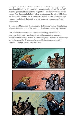 Un aspecto particularmente inquietante, destacó el Informe, es que ningún
soldado del Ejército ha sido suspendido por estos delitos desde 2010 a 2015,
mientras que en la Marina se había suspendido a cuatro durante este mismo
tiempo Para el caso de la Policía Federal se desconocen las cifras. El Relator
destacó que las víctimas son en su mayoría madres solteras jóvenes de bajos
recursos y de bajo nivel educativo, lo que las coloca en una situación de
indefensión.
Y respecto al Mecanismo de Seguimiento de Casos de Tortura Sexual contra
Mujeres denunció que no existe avance de los únicos tres casos presentados.
El Relator rechazó también las formas de maltrato y tortura como la
esterilización forzada a que han sido sometidas algunas personas con
discapacidad en México. Reitera el llamado urgente a atender sus necesidades
especiales con el fin de garantizarles una vida digna, personal médico
capacitado, abrigo, comida y rehabilitación.
 