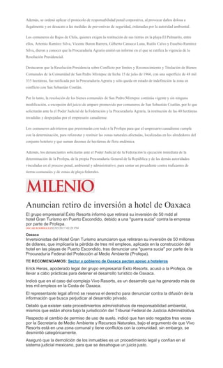 Además, se ordenó aplicar el protocolo de responsabilidad penal corporativa, al provocar daños dolosa e
ilegalmente y en desacato a las medidas de preventivas de seguridad, ordenadas por la autoridad ambiental.
Los comuneros de Bajos de Chila, quienes exigen la restitución de sus tierras en la playa El Palmarito, entre
ellos, Artemio Ramírez Silva, Vicente Buron Barrera, Gilberto Canseco Luna, Rutilo Calvo y Eusebio Ramírez
Silva, dieron a conocer que la Procuraduría Agraria emitió un informe en el que se ratifica la vigencia de la
Resolución Presidencial.
Destacaron que la Resolución Presidencia sobre Conflicto por límites y Reconocimiento y Titulación de Bienes
Comunales de la Comunidad de San Pedro Mixtepec de fecha 15 de julio de 1966, con una superficie de 48 mil
335 hectáreas, fue ratificada por la Procuraduría Agraria y sólo queda en estado de indefinición la zona en
conflicto con San Sebastián Coatlán.
Por lo tanto, la resolución de los bienes comunales de San Pedro Mixtepec continúa vigente y sin ninguna
modificación, a excepción del juicio de amparo promovido por comuneros de San Sebastián Coatlán, por lo que
solicitarán ante la el Poder Judicial de la Federación y la Procuraduría Agraria, la restitución de las 40 hectáreas
invadidas y despojadas por el empresario canadiense.
Los comuneros advirtieron que presionarán con todo a la Profepa para que el empresario canadiense cumpla
con la determinación, para reforestar y restituir las zonas naturales afectadas, localizadas en los alrededores del
conjunto hotelero y que suman decenas de hectáreas de flora endémica.
Además, los denunciantes solicitarán ante el Poder Judicial de la Federación la ejecución inmediata de la
determinación de la Profepa, de la propia Procuraduría General de la República y de las demás autoridades
vinculadas en el proceso penal, ambiental y administrativo, para sentar un precedente contra traficantes de
tierras comunales y de zonas de playa federales.
Anuncian retiro de inversión a hotel de Oaxaca
El grupo empresarial Éxito Resorts informó que retirará su inversión de 50 mdd al
hotel Gran Turismo en Puerto Escondido, debido a una "guerra sucia" contra la empresa
por parte de Profepa.
OSCAR RODRÍGUEZ02/03/2017 02:29 PM
Oaxaca
Inversionistas del Hotel Gran Turismo anunciaron que retiraran su inversión de 50 millones
de dólares, que implicaría la pérdida de tres mil empleos, aplicada en la construcción del
hotel en las playas de Puerto Escondido, tras denunciar una "guerra sucia" por parte de la
Procuraduría Federal del Protección al Medio Ambiente (Profepa).
TE RECOMENDAMOS: Sectur y gobierno de Oaxaca pactan apoyo a hoteleros
Erick Heras, apoderado legal del grupo empresarial Éxito Resorts, acusó a la Profepa, de
llevar a cabo prácticas para detener el desarrollo turístico de Oaxaca.
Indicó que en el caso del complejo Vivo Resorts, es un desarrollo que ha generado más de
tres mil empleos en la Costa de Oaxaca.
El representante legal afirmó se reserva el derecho para denunciar contra la difusión de la
información que busca perjudicar al desarrollo privado.
Detalló que existen siete procedimientos administrativos de responsabilidad ambiental,
mismos que están ahora bajo la jurisdicción del Tribunal Federal de Justicia Administrativa.
Respecto al cambio de permiso de uso de suelo, indicó que han sido negados tres veces
por la Secretaría de Medio Ambiente y Recursos Naturales, bajo el argumento de que Vivo
Resorts está en una zona comunal y tiene conflictos con la comunidad; sin embargo, se
desmintió categóricamente.
Aseguró que la demolición de los inmuebles es un procedimiento legal y confían en el
sistema judicial mexicano, para que se desahogue un juicio justo.
 
