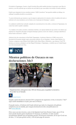 El alcalde de Tapanatepec, Gustavo Argyll González Ríos pidió también declarar al municipio como libre de
minería y con ello reafirmar que no desean esta actividad ya que causa daños irreversibles al medio ambiente.
Explicó que integrantes de una consultora minera “ADD Consultores” han querido entablar un diálogo, sin
embargo la asamblea decidió no escucharlos.
“La poca información que tenemos es que la etapa de exploración de la minería es decir el análisis del suelo se
realizará en la zona montañosa con los límites con el municipio de Zanatepec”, expresó.
Los ejidatarios también han realizado campañas de concientización en las calles y colonias de Tapanatepec, las
cuales han tenido respaldo ciudadano.
“La ciudanía se ha unido a nosotros, realizamos marchas y nos apoyan además de que asisten a los talleres que
imparten los integrantes del grupo ecologista Zanatepec quienes a través de volantes y mensajes radiofónicos
hemos hecho conciencia”, explicó.
Además de las dos concesiones en San Pedro Tapanatepec, el gobierno federal en el 2008 a través de la
Secretaría de Economía entregó cuatro concesiones mineras, tres en Zanatepec -Aurena, Santa Martha y La
Ventosa- a empresas como Minera Gold, Raldis Gold y Maya Minas y Minerales, y que abarcan 19 mil 795
hectáreas en terrenos colindantes con San Miguel Chimalapa y Tapanatepec, y también una en Ciudad Ixtepec
en el sitio denominado Lote Niza.
Mienten políticos de Oaxaca en sus
declaraciones 3de3
AGENCIA REFORMA
Organizaciones entregaron más 300 mil firmas para respaldar la iniciativa
#Ley3de3 en el Senado.
Ismael García
Surgida a partir del proceso electoral 2015 a propuesta de organismos civiles, la iniciativa “3de3”
sigue siendo desdeñada en el país, pero más en Oaxaca.
El pasado martes, el Gobierno del Estado informó que todos los integrantes del gabinete
cumplieron con esa medida, pero ninguna declaración de ellos está publicada en el
sitio www.3de3.mx.
Otros casos son más irrisorios, como el del diputado local Jesús Romero López, que al 25 de
enero pasado declaró ganar anualmente 63 mil pesos; no obstante, en redes sociales
recientemente difundió que un legislador percibe 250 mil pesos mensuales, de los que 42 mil son
de dieta, 115 mil para gestión social y 100 mil para pago de asesores.
 
