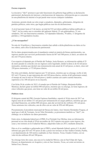 Escasa respuesta
La iniciativa “3de3” promueve que todo funcionario de gobierno haga pública su declaración
patrimonial, declaración de intereses y declaraciones de impuestos, información que se concentra
en una plataforma de internet a la que puede tener acceso cualquier ciudadano.
Asimismo, permite desde ese sitio exigir a senadores, diputados, gobernantes, dirigentes de
partidos políticos, entre otros, que hagan públicas esas tres de declaraciones.
A nivel nacional, hasta el 2 de marzo, un total de 918 servidores públicos habían publicado su
“3de3”, de los cuales uno es miembro del gabinete federal, 25 son gobernadores, 31 son
senadores, 341 son funcionarios estatales, 125 diputados federales, 70 ediles, 11 dirigentes de
partidos y 130 legisladores locales.
¿Y los oaxaqueños?
No más de 10 políticos y funcionarios estatales han subido a dicha plataforma sus datos en los
tres rubros, entre ellos la declaración patrimonial.
De los datos proporcionados por el mandatario estatal en materia de bienes patrimoniales, sus
ingresos anuales por servicios profesionales fueron de 867 mil 500 pesos; es decir, un salario de
dos mil 376 pesos diarios.
Con respecto al diputado por el Partido del Trabajo, Jesús Romero, su información subida el 25
de enero pasado no coincide con sus ingresos como legislador, donde la dieta es de 42 mil pesos
mensuales, mientras que declaró una remuneración neta anual de 63 mil pesos; es decir, cinco mil
250 pesos mensuales, o 172.60 pesos diarios.
Por otras actividades, declaró ingresos por 72 mil pesos, mientras que su cónyuge, recibe al año
821 mil 174 pesos, lo que representa dos mil 249 pesos diarios, similar al del gobernante estatal;
el menaje de casa lo tasó en 350 mil pesos y ambos cuentan con cuatro cuentas bancarias,
superiores a los 100 mil pesos en su mayoría.
Con fecha 30 de octubre de 2015, el senador por el Partido del Trabajo, Benjamín Robles
Montoya, declaró ganar un millón 690 mil pesos, mientras que su cónyuge, no tiene ingresos; de
cinco vehículos que posee, uno tiene un valor de un millón 44 mil pesos.
Políticos ricos
El dirigente estatal del PRI, Germán Espinosa Santibáñez, reportó el 30 de enero de 2017 un
ingreso neto de un millón 151 mil pesos por remuneración en cargos públicos, mientras que por
actividad financiera, un millón 800 mil pesos, para dar un total de dos millones 291 mil pesos.
Tiene asimismo tres vehículos, uno de ellos con un valor de 958 mil 400 pesos.
Presuntamente el presidente municipal de Oaxaca de Juárez, José Antonio Hernández Fraguas, al
igual que el edil de Tuxtepec, Javier Niño Hernández, ya presentaron también su “3de3”; sin
embargo, no se hallaron sus datos personales.
Entre otros, la diputada federal por el PRD, Eva Florinda Cruz Molina, tiene su información
personal en ese sitio desde el 20 de noviembre de 2015 reporta cero pesos como ingreso, dos
casas y tres terrenos en la Ciudad de México, adquiridos todos en 2013, mediante donación.
Otro es el ex candidato a gobernador por el PRD y actual diputado federal, quien el 11 de abril
informó que gana 425 mil 193 pesos al año y posee tres terrenos en San Andrés Cholula, Puebla,
y un departamento de 160 metros cuadrados en San Antonio, Texas, Estados Unidos, con un
valor de dos millones 80 mil 500 pesos.
Su cónyuge tiene dos casas, una casa en la ciudad de México, una en San Felipe del Agua,
Oaxaca; un departamento en Acapulco y otro en San Antonio, Texas, así como un terreno en
Salina Cruz, Oaxaca.
 