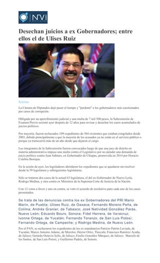 Desechan juicios a ex Gobernadores; entre
ellos el de Ulises Ruiz
Reforma
La Cámara de Diputados dejó pasar el tiempo y "perdonó" a los gobernadores más cuestionados
por casos de corrupción.
Obligada por un apercibimiento judicial y una multa de 7 mil 500 pesos, la Subcomisión de
Examen Previo sesionó ayer después de 12 años para revisar y desechar los casos acumulados de
juicios políticos.
Por mayoría, fueron rechazados 109 expedientes de 364 existentes que estaban congelados desde
2003, debido principalmente a que la mayoría de los acusados ya no están en el servicio público o
porque ya transcurrió más de un año desde que dejaron el cargo.
Los integrantes de la Subcomisión fueron convocados luego de que una juez de distrito en
materia administrativa impuso una multa contra el Legislativo por no atender una demanda de
juicio político contra Juan Sabines, ex Gobernador de Chiapas, promovida en 2014 por Horacio
Culebra Borrajas.
En la sesión de ayer, los legisladores abordaron los expedientes que se quedaron sin resolver
desde la 59 legislatura y subsiguientes legislaturas.
Sólo se trataron dos casos de la actual 63 legislatura, el del ex Gobernador de Nuevo León,
Rodrigo Medina, y otra contra ex Ministros de la Suprema Corte de Justicia de la Nación.
Con 12 votos a favor y uno en contra, se votó el acuerdo de resolutivo para cada uno de los casos
presentados.
Se trata de las denuncias contra los ex Gobernadores del PRI Mario
Marín, de Puebla; Ulises Ruiz, de Oaxaca; Fernando Moreno Peña, de
Colima; Andrés Granier, de Tabasco; José Natividad González Parás,
Nuevo León; Eduardo Bours, Sonora; Fidel Herrera, de Veracruz;
Ivonne Ortega, de Yucatán; Fernando Toranzo, de San Luis Potosí;
Fernando Ortega, de Campeche; y Rodrigo Medina, de Nuevo León.
Por el PAN, se rechazaron los expedientes de los ex mandatarios Patricio Patrón Laviada, de
Yucatán; Marco Antonio Adame, de Morelos; Héctor Ortiz, Tlaxcala; Francisco Ramírez Acuña,
de Jalisco; Gerardo Octavio Solís, de Jalisco; Emilio González Márquez, de Jalisco; Marcelo de
los Santos, de San Luis Potosí, y Guillermo Padrés, de Sonora.
 