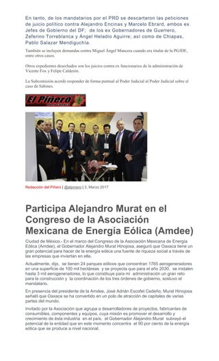 En tanto, de los mandatarios por el PRD se descartaron las peticiones
de juicio político contra Alejandro Encinas y Marcelo Ebrard, ambos ex
Jefes de Gobierno del DF; de los ex Gobernadores de Guerrero,
Zeferino Torreblanca y Ángel Heladio Aguirre; así como de Chiapas,
Pablo Salazar Mendiguchía.
También se incluyen demandas contra Miguel Ángel Mancera cuando era titular de la PGJDF,
entre otros casos.
Otros expedientes desechados son los juicios contra ex funcionarios de la administración de
Vicente Fox y Felipe Calderón.
La Subcomisión acordó responder de forma puntual al Poder Judicial al Poder Judicial sobre el
caso de Sabines.
Redacción del Piñero | @elpinero | 3, Marzo 2017
Participa Alejandro Murat en el
Congreso de la Asociación
Mexicana de Energía Eólica (Amdee)
Ciudad de México.- En el marco del Congreso de la Asociación Mexicana de Energía
Eólica (Amdee), el Gobernador Alejandro Murat Hinojosa, aseguró que Oaxaca tiene un
gran potencial para hacer de la energía eólica una fuente de riqueza social a través de
las empresas que inviertan en ella.
Actualmente, dijo, se tienen 24 parques eólicos que concentran 1765 aerogeneradores
en una superficie de 100 mil hectáreas y se proyecta que para el año 2030, se instalen
hasta 3 mil aerogeneradores, lo que constituye para mi administración un gran reto
para la construcción y la coordinación de los tres órdenes de gobierno, sostuvo el
mandatario.
En presencia del presidente de la Amdee, José Adrián Escofet Cedeño, Murat Hinojosa
señaló que Oaxaca se ha convertido en un polo de atracción de capitales de varias
partes del mundo.
Invitado por la Asociación que agrupa a desarrolladores de proyectos, fabricantes de
consumibles, componentes y equipos, cuya misión es promover el desarrollo y
crecimiento de ésta industria en el país, el Gobernador Alejandro Murat subrayó el
potencial de la entidad que en este momento concentra el 90 por ciento de la energía
eólica que se produce a nivel nacional.
 