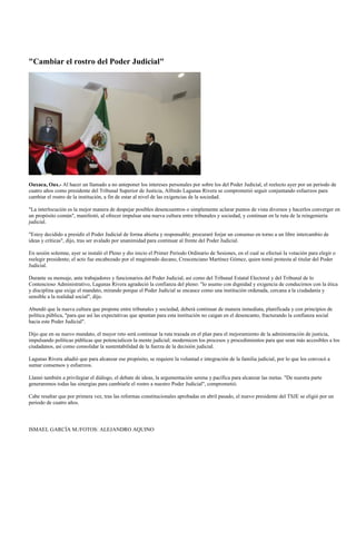 "Cambiar el rostro del Poder Judicial"




Oaxaca, Oax.- Al hacer un llamado a no anteponer los intereses personales por sobre los del Poder Judicial, el reelecto ayer por un periodo de
cuatro años como presidente del Tribunal Superior de Justicia, Alfredo Lagunas Rivera se comprometió seguir conjuntando esfuerzos para
cambiar el rostro de la institución, a fin de estar al nivel de las exigencias de la sociedad.

"La interlocución es la mejor manera de despejar posibles desencuentros o simplemente aclarar puntos de vista diversos y hacerlos converger en
un propósito común", manifestó, al ofrecer impulsar una nueva cultura entre tribunales y sociedad, y continuar en la ruta de la reingeniería
judicial.

"Estoy decidido a presidir el Poder Judicial de forma abierta y responsable; procuraré forjar un consenso en torno a un libre intercambio de
ideas y críticas", dijo, tras ser avalado por unanimidad para continuar al frente del Poder Judicial.

En sesión solemne, ayer se instaló el Pleno y dio inicio el Primer Periodo Ordinario de Sesiones, en el cual se efectuó la votación para elegir o
reelegir presidente; el acto fue encabezado por el magistrado decano, Crescenciano Martínez Gómez, quien tomó protesta al titular del Poder
Judicial.

Durante su mensaje, ante trabajadores y funcionarios del Poder Judicial, así como del Tribunal Estatal Electoral y del Tribunal de lo
Contencioso Administrativo, Lagunas Rivera agradeció la confianza del pleno: "lo asumo con dignidad y exigencia de conducirnos con la ética
y disciplina que exige el mandato, mirando porque el Poder Judicial se encauce como una institución ordenada, cercana a la ciudadanía y
sensible a la realidad social", dijo.

Abundó que la nueva cultura que propone entre tribunales y sociedad, deberá continuar de manera inmediata, planificada y con principios de
política pública, "para que así las expectativas que apuntan para esta institución no caigan en el desencanto, fracturando la confianza social
hacia este Poder Judicial".

Dijo que en su nuevo mandato, el mayor reto será continuar la ruta trazada en el plan para el mejoramiento de la administración de justicia,
impulsando políticas públicas que potencialicen la mente judicial; modernicen los procesos y procedimientos para que sean más accesibles a los
ciudadanos, así como consolidar la sustentabilidad de la fuerza de la decisión judicial.

Lagunas Rivera añadió que para alcanzar ese propósito, se requiere la voluntad e integración de la familia judicial, por lo que los convocó a
sumar consensos y esfuerzos.

Llamó también a privilegiar el diálogo, el debate de ideas, la argumentación serena y pacífica para alcanzar las metas. "De nuestra parte
generaremos todas las sinergias para cambiarle el rostro a nuestro Poder Judicial", comprometió.

Cabe resaltar que por primera vez, tras las reformas constitucionales aprobadas en abril pasado, el nuevo presidente del TSJE se eligió por un
periodo de cuatro años.



ISMAEL GARCÍA M./FOTOS: ALEJANDRO AQUINO
 