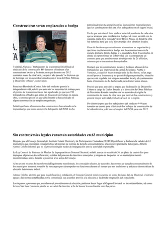 Constructoras serán emplazadas a huelga                                      patrocinado para no cumplir con las inspecciones necesarias para
                                                                             que los constructores den alta a los trabajadores en el seguro social.

                                                                             Por lo que este año el líder sindical estará al pendiente de cada obra
                                                                             que se arranque para emplazarla a huelga, tal como sucedió con la
                                                                             segunda etapa de la Calzada Víctor Bravo Ahuja, en donde la obra
                                                                             fue detenida para que se le diera trabajo a los albañiles locales.

                                                                             Otras de las obras que actualmente se mantiene en negociación y
                                                                             que tiene emplazamiento a huelga son las construcciones en la
                                                                             escuela primaria Benito Juárez y la secundaria José Vasconcelos en
                                                                             donde se espera firmar en la brevedad con la constructora un
                                                                             contrato para que puedan entrar a trabajar más de 20 afiliados,
                                                                             mismos que se encuentran desempleados.

Tuxtepec, Oaxaca.- Trabajadores de la construcción afiliada al               Destacó que los constructores locales y foráneos abusan de los
sindicato de la construcción 449 lanzaron ultimátum a las                    trabajadores que importan de la capital del estado, Puebla o
constructoras locales y foráneas para que durante este 2012                  Veracruz, ya que los hacen trabajar más de diez horas, se les paga
contraten mano de obra local, ya que el año pasado “se hicieron ojo          un mil pesos a la semana y no gozan de alguna prestación, situación
de hormiga con los acuerdos tomados con el área de Obras Públicas            que no está regulada por ninguna autoridad local y el ayuntamiento
y Desarrollo Urbano”, sostuvieron.                                           hasta el momento no ha hecho nada para detener estos abusos.

Francisco Hernández Cortez, líder del sindicato gremial e                    Precisó que para este año se espera que la dirección de Desarrollo
independiente 449, señaló que este año las necesidad de trabajo para         Urbano a cargo de Carlos Triunfo y la dirección de Obras Públicas
el gremio de la construcción se han agudizado, ya que son 250                de Maximino Román cumplan con los acuerdos de vigilar la
trabajadores afiliados que andan en buscan de un trabajo en alguna           contratación de mano de obra local por parte de los constructores y
obra, y son muy pocos los que difícilmente se han colocado en                generar mayor actividad productiva local en la región.
alguna construcción de amplias magnitudes.
                                                                             Por último espera que los trabajadores del sindicato 449 sean
Señaló que hasta el momento los constructores han actuado en la              tomados en cuenta para el inicio de los trabajos de construcción de
impunidad ya que como siempre la delegación del IMSS los ha                  la hidroeléctrica y del nuevo hospital del IMSS para este 2012.




Sin controversias legales renuevan autoridades en 63 municipios
Después que el Consejo General del Instituto Estatal Electoral y de Participación Ciudadana (IEEPCO) calificara y declarara la validez de 63
municipios que renovarían concejales bajo el régimen de normas de derecho consuetudinario, el consejero presidente del órgano, Alberto
Alonso Criollo informó que no se presentó ningún medio de impugnación ante la autoridad responsable.

La Ley General de Sistemas de Medios de Impugnación en Sistema Electoral, señaló, marca en su artículo 56, un plazo de cuatro días para
impugnar el proceso de calificación y validez del proceso de elección a concejales y ninguna de las partes en los municipios mostró
inconformidad, antes, durante o posterior a los actos de Consejo.

Al no existir recurso de inconformidad legalmente manifestado, los concejales electos, de acuerdo a las normas de derecho consuetudinario de
los municipios tomaron posesión de sus cargos para desempeñar sus funciones durante el tiempo que sus tradiciones y prácticas democráticas de
elección determinen, indicó.

Alonso Criollo, advirtió que para la calificación y validación, el Consejo General tomó en cuenta, tal como lo marca la Ley Electoral, el estricto
apego a las normas establecidas por la comunidad, sus acuerdos previos a la elección; y la debida integración del expediente.

Los órganos y personas que presidieron el procedimiento de elección, pudieron hacer llegar al Órgano Electoral las inconformidades, tal como
lo hizo San Juan Cotzocón, donde no se validó la elección, a fin de buscar la conciliación entre las partes.
 