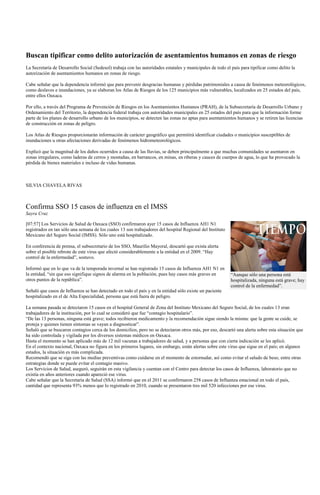 Buscan tipificar como delito autorización de asentamientos humanos en zonas de riesgo
La Secretaría de Desarrollo Social (Sedesol) trabaja con las autoridades estatales y municipales de todo el país para tipificar como delito la
autorización de asentamientos humanos en zonas de riesgo.

Cabe señalar que la dependencia informó que para prevenir desgracias humanas y pérdidas patrimoniales a causa de fenómenos meteorológicos,
como deslaves e inundaciones, ya se elaboran los Atlas de Riesgos de los 125 municipios más vulnerables, localizados en 25 estados del país,
entre ellos Oaxaca.

Por ello, a través del Programa de Prevención de Riesgos en los Asentamientos Humanos (PRAH), de la Subsecretaría de Desarrollo Urbano y
Ordenamiento del Territorio, la dependencia federal trabaja con autoridades municipales en 25 estados del país para que la información forme
parte de los planes de desarrollo urbano de los municipios, se detecten las zonas no aptas para asentamientos humanos y se retiren las licencias
de construcción en zonas de peligro.

Los Atlas de Riesgos proporcionarán información de carácter geográfico que permitirá identificar ciudades o municipios susceptibles de
inundaciones u otras afectaciones derivadas de fenómenos hidrometeorológicos.

Explicó que la magnitud de los daños ocurridos a causa de las lluvias, se deben principalmente a que muchas comunidades se asentaron en
zonas irregulares, como laderas de cerros y montañas, en barrancos, en minas, en riberas y cauces de cuerpos de agua, lo que ha provocado la
pérdida de bienes materiales e incluso de vidas humanas.



SILVIA CHAVELA RIVAS



Confirma SSO 15 casos de influenza en el IMSS
Sayra Cruz

[07:57] Los Servicios de Salud de Oaxaca (SSO) confirmaron ayer 15 casos de Influenza AH1 N1
registrados en tan sólo una semana de los cuales 13 son trabajadores del hospital Regional del Instituto
Mexicano del Seguro Social (IMSS). Sólo uno está hospitalizado.

En conferencia de prensa, el subsecretario de los SSO, Maurilio Mayoral, descartó que exista alerta
sobre el posible rebrote de este virus que afectó considerablemente a la entidad en el 2009. “Hay
control de la enfermedad”, sostuvo.

Informó que en lo que va de la temporada invernal se han registrado 15 casos de Influenza AH1 N1 en
la entidad, “sin que eso signifique signos de alarma en la población, pues hay casos más graves en          “Aunque sólo una persona está
otros puntos de la república”.                                                                              hospitalizada, ninguna está grave; hay
                                                                                                            control de la enfermedad”.
Señaló que casos de Influenza se han detectado en todo el país y en la entidad sólo existe un paciente
hospitalizado en el de Alta Especialidad, persona que está fuera de peligro.

La semana pasada se detectaron 15 casos en el hospital General de Zona del Instituto Mexicano del Seguro Social, de los cuales 13 eran
trabajadores de la institución, por lo cual se consideró que fue “contagio hospitalario”.
“De las 13 personas, ninguna está grave; todos recibieron medicamento y la recomendación sigue siendo la misma: que la gente se cuide, se
proteja y quienes tienen síntomas se vayan a diagnosticar”.
Señaló que se buscaron contagios cerca de los domicilios, pero no se detectaron otros más, por eso, descartó una alerta sobre esta situación que
ha sido controlada y vigilada por los diversos sistemas médicos en Oaxaca.
Hasta el momento se han aplicado más de 12 mil vacunas a trabajadores de salud, y a personas que con cierta indicación se les aplicó.
En el contexto nacional, Oaxaca no figura en los primeros lugares, sin embargo, están alertas sobre este virus que sigue en el país; en algunos
estados, la situación es más complicada.
Recomendó que se siga con las medias preventivas como cuidarse en el momento de estornudar, así como evitar el saludo de beso, entre otras
estrategias donde se puede evitar el contagio masivo.
Los Servicios de Salud, aseguró, seguirán en esta vigilancia y cuentan con el Centro para detectar los casos de Influenza, laboratorio que no
existía en años anteriores cuando apareció ese virus.
Cabe señalar que la Secretaría de Salud (SSA) informó que en el 2011 se confirmaron 258 casos de Influenza estacional en todo el país,
cantidad que representa 93% menos que lo registrado en 2010, cuando se presentaron tres mil 520 infecciones por ese virus.
 