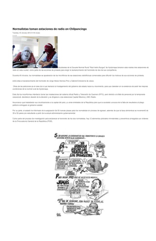 Normalistas toman estaciones de radio en Chilpancingo
Tuesday, 03 January 2012 21:54 vicasa




                                                         Estudiantes de la Escuela Normal Rural "Raúl Isidro Burgos" de Ayotzinapa tomaron este martes tres estaciones de
radio en esta ciudad, como parte de las acciones de protesta para exigir el esclarecimiento del homicidio de dos de sus compañeros.


Durante 45 minutos, los normalistas se apoderaron de los micrófonos de las estaciones radiofónicas comerciales para difundir los motivos de sus acciones de protesta,


entre ellas el esclarecimiento del homicidio de Jorge Alexis Herrera Pino y Gabriel Echeverría de Jesús.


 Otras de las peticiones es el cese de lo que llamaron el hostigamiento del gobierno del estado hacia su movimiento, para que desistan en la existencia de pedir las mejoras
condiciones de la normal rural de Ayotzinapa.


Este día los inconformes intentaron tomar las instalaciones del sistema oficial Radio y Televisión de Guerrero (RTG), pero debido a la falta de personal por la temporada
vacacional, decidieron desistir de la decisión y se dirigieron a las estaciones Capital Máxima y ABC-Radio.


Anunciaron que trasladarán sus movilizaciones a la capital del país y a otras entidades de la República para que la sociedad conozca de la falta de resultados al pliego
petitorio entregado al gobierno estatal.


Por su parte, el estado ha informado de la asignación de 50 nuevas plazas para los normalistas en proceso de egresar, además de que la beca alimenticia se incrementó de
39 a 50 pesos por estudiante a partir de la actual administración gubernamental.


Como parte del proceso de investigación para esclarecer el homicidio de los dos normalistas, hay 12 elementos policiales ministeriales y preventivos arraigados por órdenes
de la Procuraduría General de la República (PGR).
 