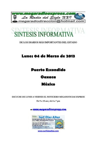 DE LOS DIARIOS MÁS IMPORTANTES DEL ESTADO




 Lunes 04 de Marzo de 2013


        Puerto Escondido
                 Oaxaca
                  México




       en   www.megaradioexpress.com




               www.surfolasaltas.com
 