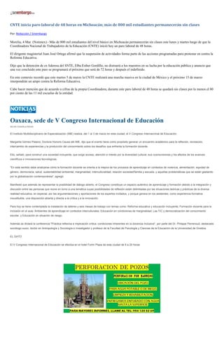 CNTE inicia paro laboral de 48 horas en Michoacán; más de 800 mil estudiantes permanecerán sin clases

Por: Redacción / Sinembargo

Morelia, 4 Mar. (Notimex).- Más de 800 mil estudiantes del nivel básico en Michoacán permanecerán sin clases este lunes y martes luego de que la
Coordinadora Nacional de Trabajadores de la Educación (CNTE) inició hoy un paro laboral de 48 horas.

El dirigente magisterial Juan José Ortega afirmó que la suspensión de actividades forma parte de las acciones programadas para protestar en contra la
Reforma Educativa.

Dijo que la detención de ex lideresa del SNTE, Elba Esther Gordillo, no distraerá a los maestros en su lucha por la educación pública y anuncio que
una vez concluido este paro se programará el próximo que será de 72 horas y después el indefinido.

En este contexto recordó que este martes 5 de marzo la CNTE realizará una marcha masiva en la ciudad de México y el próximo 15 de marzo
interpondrán un ampo contra la Reforma Educativa.

Cabe hacer mención que de acuerdo a cifras de la propia Coordinadora, durante este paro laboral de 48 horas se quedará sin clases por lo menos el 80
por ciento de las 11 mil escuelas de la entidad.




Oaxaca, sede de V Congreso Internacional de Educación
SILVIA CHAVELA RIVAS


El Instituto Multidisciplinario de Especialización (IME) realiza, del 1 al 3 de marzo en esta ciudad, el V Congreso Internacional de Educación.


Margarita Gómez-Palacio, Doctora Honoris Causa del IME, dijo que el evento tiene como propósito generar un encuentro académico para la reflexión, recreación,
intercambio de experiencias y la producción del conocimiento sobre los desafíos que enfrenta la formación docente.


Ello, señaló, para construir una sociedad incluyente, que exige acceso, atención e interés por la diversidad cultural, sus cosmovisiones y los efectos de los avances
científicos e innovaciones tecnológicas.


"En este sentido debe analizarse cómo la formación docente se orienta a la mejora de los procesos de aprendizaje en contextos de violencia, alimentación, equidad de
género, democracia, salud, sustentabilidad ambiental, marginalidad, interculturalidad, relación sociedad/familia y escuela, y aquellas problemáticas que se están gestando
por la globalización contemporánea", agregó.


Manifestó que además de representar la posibilidad de diálogo abierto, el Congreso constituye un espacio auténtico de aprendizaje y formación debido a la integración y
discusión entre las personas que reúne en torno a una temática cuyas posibilidades de reflexión están delimitadas por las situaciones teóricas y prácticas de la diversa
realidad educativa, en especial, por las argumentaciones y aportaciones de los expertos invitados, y porque genera en los asistentes, como experiencia formativa
insustituible, una disposición abierta y directa a la crítica y a la innovación.


Para hoy se tiene contemplada la instalación de talleres y seis mesas de trabajo con temas como: Reforma educativa y educación incluyente; Formación docente para la
inclusión en el aula; Ambientes de aprendizaje en contextos interculturales; Educación en condiciones de marginalidad; Las TIC y democratización del conocimiento
escolar, y Educación en situación de riesgo.


Además se dictará la conferencia "Práctica reflexiva e implicación crítica: condiciones inherentes en la docencia inclusiva", por parte del Dr. Philippe Perrenoud, destacado
sociólogo suizo, doctor en Antropología y Sociología e investigador y profesor de la Facultad de Psicología y Ciencias de la Educación de la Universidad de Ginebra.


EL DATO


El V Congreso Internacional de Educación se efectúa en el hotel Fortín Plaza de esta ciudad de 8 a 20 horas.
 