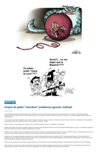 Grupos de poder "enturbian" problemas agrarios: Cedhapi
HUGUET CUEVAS


La problemática agraria en la entidad oaxaqueña se entorpece por la incursión de grupos de poder que solo "administran" en función de sus intereses políticos y
económicos dichos conflictos, pero no les dan solución, afirmó el presidente del Centro de Derechos Humanos y Asesoría a los Pueblos Indígenas (Cedhapi) Maurilio
Santiago Reyes.

"En mi opinión los problemas agrarios que se dan en Oaxaca, se estancan porque se politizan los asuntos. Estos se deben resolver en lo inmediato con las autoridades
designadas para ello, pero cuando se meten actores políticos, se enredan", recalcó.

Dijo que gracias al involucramiento de caciques locales y partidos políticos los casos "se capitalizan y se negocian".

Recalcó que también la violencia se capitaliza porque en muchos casos, ésta genera recursos económicos a algunas organizaciones y grupos. "Yo hablaría de grupos de
poder que pueden formar parte de algunas organizaciones", aseveró.

Expuso que los líos agrarios solo se administran durante un tiempo, para que la tranquilidad pueda aparecer en ciertos momentos, según convenga al grupo de poder. De
acuerdo con sus intereses, éste grupo propiciará la confrontación y a través de eso podrá negociar intereses, subrayó.

Señaló que en una audiencia temática sostenida con la Comisión Interamericana de Derechos Humanos (CIDH), donde participó Cedhapi y El Centro Regional de
Derechos Humanos "Bartolomé Carrasco Briseño" (Barca -DH) y se expusieron los casos de conflictos agrarios, se determinó que "curiosamente" existen un gran índice
de problemas que se agudizan en época de elecciones.

Señaló que uno de los focos rojos es el que registra Zimatlán de Lázaro Cárdenas con San Sebastián Nopalera y Santo Domingo Yosoñama con San Juan Mixtepec.

Hizo hincapié en el primer caso, donde mencionó que incluso éste tiene medidas cautelares y aseveró que ahí el problema radica en que "existen actores dentro del
asesoramiento que están incrustados en la estructura de gobierno, en el caso de la Nopalera hay funcionarios involucrados".
 