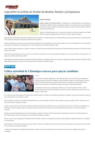 Urge definir el conflicto de Ocotlán de Morelos: Renato Luis Esperanza


                                                                           Filadelfo FIGUEROA


                                                                           Ocotlán, Oaxaca. 03 de marzo de 2013.- El presidente de la Sociedad Mexicana de Licenciados en
                                                                           Administración (SOMLA), Renato Luis Esperanza consideró que es urgente que la paz social regrese al
                                                                           municipio de Ocotlán de Morelos, donde acualmente existe un conflicto, habrá que esperar la definición
                                                                           del Congreso del Estado, dijo.


                                                                           Señaló que Ocotlán de Morelos es un municipio muy importante, es la tierra del maestro pintor Rodolfo
                                                                           Morales, y porque sus habitantes merecen vivir bien, en armonía y aspirar al progreso.


Agregó que hacen falta empleos, apoyo para los artesanos, para los campesinos, y cuando encontramos a un Ocotlán de Morelos en estas condiciones pues nos preocupa, porque
yo soy originario de este lugar y por supuesto me importa mucho lo que pasa.


Renato Luis Esperamza comentó que hace falta dar atención a problemas como el agua potable, el asunto limítrofe, también antes era un paso obligado hoy con la supercarretera
ha quedado un poco aislado y por ello urge impulsar un nuevo proyecto que vaya al rescate de Ocotlán, subrayó.


Llamó a todas las partes involucradas, al Congreso, al Gobierno a la reflexión para que conjuntamente se busque apoyar a Ocotlán de Morelos resolviendo un conflicto que le está
causando mucho daño.


Indicó que los tiempos están encima, se va a entrar en un proceso muy importante, por lo que hay que resolver el problema en el corto plazo, Ocotlán no puede seguir así, nos
preocupa lo que está sucediendo aquí, enfatizó.


Cabe señalar que el Palacio Municipal se encuentra tomado desde el pasado 13 de septiembre del 2013 por un grupo de ciudadanos que exigen la salida del presidente municipal
Miguel Angel Pérez Pacheco a quien acusan de haber desviado en su beneficio 54 millones de pesos.




Utiliza autoridad de Chimalapa recursos para apoyar candidato
OCTAVIO VÉLEZ ASCENCIO

                                                              03/03/2013


                                                              La Unión de Comunidades Indígenas de la Zona Norte del Istmo (Ucizoni) denunció que el presidente del
                                                              Consejo Municipal de San Miguel Chimalapa, el priísta José Medel Jiménez Cruz está utilizando de manera
                                                              ilegal los recursos financieros del ayuntamiento para favorecer a la planilla que encabeza Miguel Ángel
                                                              Gutiérrez en las elecciones de Comisariado de Bienes Comunales a realizarse este domingo.


                                                              La organización sostuvo que los operadores de Jiménez Cruz han estado repartiendo dinero y usando
                                                              vehículos oficiales para promover la candidatura de Gutiérrez y distribuir materiales de construcción a fin de
                                                              comprar y cooptar votos.


En los últimos días de febrero pasado, el presidente del Consejo Municipal "ha visitado las comunidades acompañando al candidato, ofreciendo obra pública a cambio del
voto y amenazando a los inconformes", señaló.


Incluso, subrayó que Jiménez Cruz despidió injustificadamente a uno de los concejales, Domitilo Coronel por negarse a apoyar al candidato del PRI, mientras a otro de
ellos, Noel Cabrera, le suspendió su sueldo.


Además, mencionó que todo el personal del Ayuntamiento está amenazado de ser suspendidos si ellos o sus familiares votan en favor de la planilla, encabezada por la
destacada comunera y abogada, Ceyla Cruz Gutiérrez, de quién por el hecho de ser mujer se le ha venido descalificando e insultando con comentarios sexistas y
machistas.


Destacó que estas irregularidades violan los acuerdos signados el pasado 12 de febrero entre el actual órgano de representación comunal, el Consejo Municipal y la
Procuraduría Agraria, y ponen en gran tensión a la comunidad de San Miguel Chimalapa.


Más aún, anotó, cuando el pasado día 25, operadores del PRI armados, azuzaron a los campesinos del anexo Emiliano Zapata para agredir físicamente a Cruz Gutiérrez
y a sus seguidores.


Responsabilizó a Jiménez Cruz de cualquier acción que atente en contra de la integridad física de Ceyla Cruz Gutiérrez y exigió respeto a la expresión libre de la voluntad
de los comuneros de San Miguel Chimalapa.


Y resaltó que la imposición de la planilla priísta representa un riesgo no sólo para la tranquilidad de la comunidad sino también para la integridad territorial de los
Chimalapas.
 