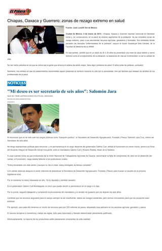 Chiapas, Oaxaca y Guerrero; zonas de rezago extremo en salud
                                                                      Fuente: José Luna/El Sol de México


                                                                      Ciudad de México. 2 de marzo de 2013.- Chiapas, Oaxaca y Guerrero reportan carencias en bienestar
                                                                      social y, en consecuencia, en la salud de amplios segmentos de la población. Se les considera zonas de
                                                                      rezago extremo, pese a sus abundantes recursos agrícolas, ganaderos y forestales. Son entidades donde
                                                                      persisten las llamadas "enfermedades de la pobreza", expuso el doctor Guadalupe Soto Estrada, de la
                                                                      Facultad de Medicina de la UNAM


                                                                      En ese sentido, advirtió que en un plazo de 20 ó 30 años se presentará una crisis de salud debido a varios
                                                                      factores como el envejecimiento de la población; la esperanza de vida se incrementará, no así la calidad de
vida.


Se han hecho estudios en los que se indica que la gente que alcanza el estatus de adulto mayor, tiene algún problema de salud 10 años antes de jubilarse, puntualizó.


Asimismo, hizo énfasis en que los padecimientos transmisibles siguen presentes en territorio nacional no sólo por la precariedad, sino por factores que rebasan los ámbitos de los
profesionales de la salud.




"Mi deseo es ser secretario de seis años": Salomón Jara
QUE NO TIENE ASPIRACIONES POLÍTICAS, ASEGURA
REYNALDO BRACAMONTES RUIZ

03/03/2013




Al reconocer que no se vale usar los cargos públicos como "trampolín político", el Secretario de Desarrollo Agropecuario, Forestal y Pesca, Salomón Jara Cruz, ofrece ser
Secretario de seis años.


No tengo aspiraciones políticas para renunciar, y mi permanencia en el cargo depende del gobernador Gabino Cué, señala el funcionario en breve charla, previo a la firma
del Acuerdo Integral de Desarrollo Social Incluyente, entre el mandatario Gabino Cué y Rosario Robles, titular de la Sedesol.


A unas cuantas horas de que productores de la Unión Nacional de Trabajadores Agrícolas de Oaxaca, reprocharan la falta de compromiso de Jara con el desarrollo del
campo, el funcionario, niega estarle fallando a los productores rurales.


"Estoy encantado con este sector y aunque no me lo crean, estoy entregado de tiempo completo".


Con ciertas reservas asegura no tener intención de abandonar la Secretaría de Desarrollo Agropecuario, Forestal y Pesca, para buscar un escaño en la próxima
legislatura local.


Por el momento no estoy interesado en ello. Ya fui diputado y también senador.


Es el gobernador Gabino Cué Monteagudo, el único que puede decidir si permanezco en el cargo o lo dejo.


Por lo pronto, seguiré trabajando y cumpliendo la encomienda del mandatario y la verdad me gustaría que me dejaran los seis años.


Comenta que los recursos asignados para el campo siempre va ser insuficiente, dados los rezagos existentes, pero somos innovadores para que los proyectos sean
exitosos.


Por ejemplo, para este año tenemos un monto de recursos para por 220 millones de pesos, etiquetado para aplicarlo en los sectores agrícola, ganadero y pesca.


El recurso se ejerce a conciencia y dadas las reglas, todo peso autorizado y liberado deberá estar plenamente justificado.


Afortunadamente, la mayoría de los productores están plenamente conscientes de esta realidad.
 