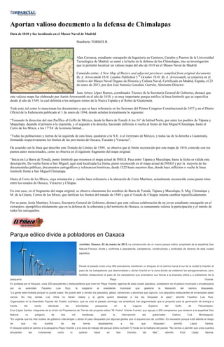 Aportan valioso documento a la defensa de Chimalapas
Data de 1810 y fue localizado en el Museo Naval de Madrid

                                                                                    Humberto TORRES R.



                                                                                    Alan Carranza, estudiante oaxaqueño de Ingeniería en Caminos, Canales y Puertos de la Universidad
                                                                                    Tecnológica de Madrid, se sumó a la lucha en la defensa de los Chimalapas, tras su investigación
                                                                                    que le permitió localizar un valioso mapa del año de 1810 en el Museo Naval de Madrid.

                                                                                    Conocido como: A New Map of Mexico and adjacent provinces compiled from original documents.
                                                                                    By A. Arrowsmith 1810. London Published 5.th October 1810. By A. Arrowsmith, se conserva en el
                                                                                    Archivo del Museo Naval Órgano de Historia y Cultura Naval, Certificado en Madrid, España, el 23
                                                                                    de enero de 2013, por don José Antonio González Gurrión, Almirante Director.

                                                  Juan Arturo López Ramos, coordinador Técnico de la Secretaría General de Gobierno, destacó que
este valioso mapa fue elaborado por Aarón Arrowsmith en el año de 1810, y es muy importante porque ratifica la línea limítrofe que se especifica
desde al año de 1549, la cual delimita a los antiguos reinos de la Nueva España y el Reino de Guatemala.

Todo esto, tal como lo mencionan los documentos a que se hace referencia en las Sesiones del Primer Congreso Constitucional de 1857 y en el Diario
Oficial de la Federación publicado el 1 de enero de 1894, donde señalan textualmente lo siguiente:

“Tomando la dirección del mar PacÍfico al Golfo de México, desde la Barra de Tonalá A los 16° de latitud Norte, por entre los pueblos de Tápana y
Maquilapa, dejando el primero a la izquierda, y el segundo a la derecha, haciendo inflexión ó vuelta al frente de San Miguel Chimalapa, hasta el
Cerro de los Mixes, a los 17°24´ de la misma latitud…

“Todas las poblaciones y tierras de la izquierda de esta línea, quedaron a la N.E. ó al virreinato de México, y todas las de la derecha a Guatemala,
formando respectivamente los límites de las provincias de Oaxaca, Yucatán y Veracruz”.

De acuerdo con la línea que describe este Tratado de Límites de 1549, se observa que el límite reconocido por este mapa de 1810, coincide con los
puntos antes mencionados, como se observa en el siguiente fragmento del mapa original:

“Inicia en La Barra de Tonalá, punto limítrofe que reconoce el mapa actual de INEGI. Pasa entre Tápana y Macuilapa, hasta la fecha es válida esta
descripción. Da vuelta frente a San Miguel, aquí está localizada La Jineta, punto reconocido en el mapa actual de INEGI y por la mayoría de las
documentales públicas, documentos cartográficos y referencias históricas, desde 1525 hasta nuestros días, donde hace inflexión o vuelta la línea
limítrofe frente a San Miguel Chimalapa.

Hasta el Cerro de los Mixes, cuya orientación y rumbo hace referencia a la ubicación de Cerro Martínez, actualmente reconocido como punto trino
entre los estados de Oaxaca, Veracruz y Chiapas.

En este caso, en el fragmento del mapa original, se observa claramente los nombres de Barra de Tonalá, Tápana y Macuilapa, S. Mig. Chimalapa y
M. de la Gineta, Cerros de los Mixes, que ratifican los límites del tratado de 1549 y que el Estado de Chiapas intenta cambiar injustificadamente.

Por su parte, Jesús Martínez Álvarez, Secretario General de Gobierno, destacó que esta valiosa colaboración de un joven estudiante oaxaqueño en el
extranjero, ejemplifica nítidamente que en la defensa de la soberanía y del territorio de Oaxaca, es sumamente valiosa la participación y el interés de
todos los oaxaqueños.




Parque eólico divide a pobladores en Oaxaca
                                                                                        Juchitán, Oaxaca. 03 de marzo de 2013.-La construcción de un nuevo parque eólico, propiedad de la española Gas
                                                                                        Natural Fenosa, divide y confronta a pescadores, campesinos, constructores y sindicatos de obreros de esta ciudad
                                                                                        zapoteca.




                                                                                        Desde el pasado lunes unos 200 pescadores mantienen un bloqueo en el camino hacia el sur de la ciudad e impiden el
                                                                                        paso de los trabajadores que desmontaban y abrían brecha en la zona donde se instalarán los aerogeneradores, pero
                                                                                        también obstaculizan el paso de los campesinos que arrendaron sus tierras a la empresa eólica y a pobladores de la
pesquería                                                                                                                      Playa                                                                                                   Vicente.
En protesta por el bloqueo, unos 200 pescadores y restauranteros que viven en Playa Vicente, agencia de esta ciudad zapoteca, protestaron en el palacio municipal y encabezados
por       su        autoridad,          Faustino        Luis         Ruiz,         le      exigieron         al     presidente            municipal         que     gestione        la        liberación       del    camino        bloqueado.
"La gente está molesta porque no puede pasar. No puede salir a vender los pescados, jaibas, camarones y abulones que captura. Los pequeños restaurantes de enramadas están
vacíos.        No     hay       ventas.    Los      niños      no      tienen           clases    y    la    gente        quiere        desalojar     a     los   les    bloquean        el   paso",       advirtió   Faustino      Luis     Ruiz.
Organizados en la Asamblea Popular del Pueblo Juchiteco, que se creó el pasado domingo, los antieólicos han argumentado que el proyecto para la generación de energía a
través          del            viento        afectarás               las           actividades              pesqueras              en          la         Laguna         Superior             del         Golfo       de         Tehuantepec.
Enot López Santos, integrante de la Unión de Propietarios de Tierras del proyecto eólico "Bi Yoxho" (Viento Fuerte), que agrupa a 200 campesinos que rentaron a la española Gas
Natural             un          polígono           de          dos           mil           hectáreas,             pidió          la         intervención           del      gobernador              Gabino            Cué          Monteagudo.
"Es urgente que los tres niveles de gobierno intervengan y abran el paso bloqueado por algunas gentes que ni siquiera son de Juchitán. Es necesario porque está latente el riesgo
de         que                 los         dueños              de            las            tierras           desalojemos                  a          los         que        bloquean",                  advirtió       López              Santos.
El bloqueo sobre el camino a la pesquería Playa Vicente y a la zona de trabajo del parque eólico cumplió 72 horas en la mañana del jueves. "No vamos a permitir que unos cuantos
ahuyenten                las         inversiones         como              lo           quieren         hacer             en          San           Dionisio       del       Mar",            advirtió        Enot         López           Santos.
 