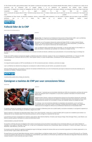 En San Dionisio del Mar, sigue pendiente desde el año pasado la construcción del parque eólico de la empresa Mareña Renovables, debido a la oposición de un sector de los
comuneros      que      se       ampararon     ante            un     juzgado         federal      y      a   la         resistencia     de      pescadores    del      poblado         Álvaro   Obregón.
Por su parte, el dirigente de la Central de Trabajadores del Istmo (CTI), Alfredo Linares Ruiz pidió a los grupos antieólicos que bloquean el paso hacia Playa Vicente que
recapaciten            porque           en                la                región              istmeña            "lo             que            hace          falta             son            empleos".
Con la construcción del parque eólico Bi Yoxho, "tendremos aunque sea por seis o 10 meses, empleos para unas mil personas del ramo de la construcción. Son empleos que
hacen                                        falta                                                 en                                             Juchitán",                                       apuntó.
Los pobladores de Playa Vicente, los pequeños propietarios, obreros y constructores locales emplazaron a los tres niveles de gobierno para que liberen el paso bloqueado y
advirtieron      que            si     no            lo             hacen            "nos         dejan       en             el        derecho           de    defender            nuestra         causa".
Fuente El Universal




Falleció líder de la CNP
REDACCIÓN/FOTO:ESTEBAN MARCIAL

                                                                             03/03/2013




                                                                             Oaxaca, Oax.- El dirigente de la Confederación Nacional de la Productividad (CNP), Juan Luis Martínez,
                                                                             falleció esta tarde en la clínica Panamericana ubicada al poniente de la capital.

                                                                             De acuerdo con la Procuraduría General de Justicia del Estado (PGJE), el médico tratante Orlando
                                                                             Jimenez, con cédula 935558 expidió el certificado de defunción del líder transportista, y al tratarse de
                                                                             "causa natural" no se requirió la intervención del ministerio público.

                                                                             Juan Luis Martínez había conformado bajo la impunidad, un coto de poder desde el cual protegía a un
                                                                             grupo de taxistas y mototaxistas que operaban con violencia y al margen de la ley.

En diciembre de 2010, el dirigente fue aprehendido por la comisión del delito de lesiones, además de que presuntamente, le fue encontrada droga, sin embargo fue
liberado.

El líder de la CNP encabezó movilizaciones ilegales, contándose entre ellas la retención, durante 31 días, de 31 trabajadores de NOTICIAS, el 17 de junio de 2005,
cuando apoyado por el sedicente líder de la CROC, David Aguilar Robles y un grupo de agremiados, se apoderaron de las instalaciones de este periódico.

Antecedentes

A lo largo del sexenio pasado, la CNP fue beneficiada con mil 182 concesiones para taxis, mototaxis y camiones de cargas.

Juan Luis Martínez fue detenido tras protagonizar una balacera en calles de Santa Lucía del Camino, por posesión de cocaína.

Entre las últimas acciones, se encuentran la retención de taxistas de diferentes sitios, así como movilizaciones para lograr la liberación de vehículos retenidos por la
Secretaría de Vialidad y Transporte (Sevitra).




FUERON RECLUIDOS EN EL PENAL DE IXCOTEL


Consignan a taxistas de CNP por usar concesiones falsas
REDACCIÓN

                                                                              04/03/2013




                                                                              Cinco de las 11 personas que se encontraban detenidas por tráfico de concesiones y permisos del servicio
                                                                              público de transporte fueron consignados a un juez penal y quedaron internados en el penal de Santa
                                                                              María Ixcotel.

                                                                              Baldemar Pérez Canseco, director de averiguaciones previas de la Procuraduría General de Justicia del
                                                                              Estado, indicó que las seis personas que quedaron en libertad presentaron documentación en las cuales
                                                                              supuestamente ya cuentan con la concesión e incluso han realizado cambio de unidades de motor.

                                                                              Sin embargo, cinco de las personas detenidas no presentaron documentación y por lo cual fueron
                                                                              consignados ante un juez penal, donde no alcanzan la libertad bajo fianza al trabajar con concesiones
                                                                              falsas que les han otorgado los líderes de la Confederación Nacional de la Productividad (CNP).

El operativo policiaco fue realizado por elementos de la policía vial estatal en diferentes puntos de la ciudad capital y municipios conurbados, lo cual generó la agresión en
contra de ellos, donde intervino Mayra Luis Martínez, dirigente de la CNP.

Sobre la agresión, el Secretario de Seguridad Pública, Marco Tulio López Escamilla, a través de su cuenta de twitter pidió la ayuda de la ciudadanía para localizar a la
lideresa que con sus cómplices atacó a los elementos policíacos y se dio a la fuga en un automóvil de color azul.

Las personas que fueron consignadas son Camerino López Alonso, Mario Ramírez Martínez, Armando José Vázquez Sibaja, Pedro Barragán Pérez y José Alberto Luna
Marcial, quienes quedaron internados en el penal de Santa María Ixcotel.

CONCESIONES AL MEJOR POSTOR

De acuerdo a informes del grupo de inteligencia de la policía, las personas que se encuentran involucradas en las concesiones falsas son Juan Carlos Caballero El
Cachetes, Su tía Judith N, José alias "El Pepe Loro", la líder de la Confederación Nacional de la Productividad, Mayra Luis Martínez, "El Biche" del Rosario, César de El
Manantial, Jonás Martínez y otros dos más.

De acuerdo que han obtenido los agentes investigadores luego de interrogar a taxistas de diversos sitios que se encuentran agrupados en la violenta organización, en la
zona de Ánimas Trujano existen más de 40 taxis.

De igual forma en la zona de Santa María Atzompa, donde lo controla Mayra Luis Martínez existen más de 70 unidades piratas, en la zona de Etla otros 30 y en Tlacolula
y la zona de los Mixes más de 50 que son controlados por Jonás Martínez, quien debido a la información que obtiene de la Secretaría de Seguridad Pública les informa de
cualquier operativo o acción policíaca que vayan a realizar.
 