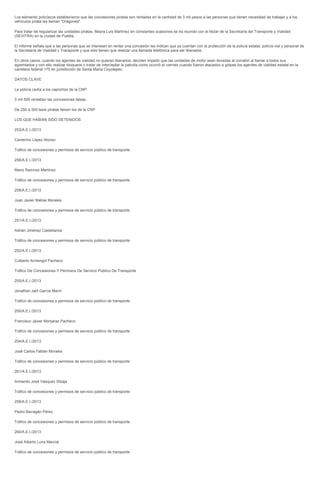 Los elemento policíacos establecieron que las concesiones piratas son rentadas en la cantidad de 3 mil pesos a las personas que tienen necesidad de trabajar y a los
vehículos pirata les llaman "Dragones".

Para tratar de regularizar las unidades piratas, Mayra Luis Martínez en constantes ocasiones se ha reunido con el titular de la Secretaría del Transporte y Vialidad
(SEVITRA) en la ciudad de Puebla.

El informe señala que a las personas que se interesen en rentar una concesión les indican que ya cuentan con la protección de la policía estatal, policía vial y personal de
la Secretaría de Vialidad y Transporte y que sólo tienen que realizar una llamada telefónica para ser liberados.

En otros casos, cuando los agentes de vialidad no quieren liberarlos, deciden impedir que las unidades de motor sean llevadas al corralón al llamar a todos sus
agremiados y con ello realizar bloqueos o tratar de interceptar la patrulla como ocurrió el viernes cuando fueron atacados a golpes los agentes de vialidad estatal en la
carretera federal 175 en jurisdicción de Santa María Coyotepec.

DATOS CLAVE

La policía cedía a los caprichos de la CNP

3 mil 500 rentaban las concesiones falsas

De 250 a 300 taxis piratas tienen los de la CNP

LOS QUE HABIAN SIDO DETENIDOS

253/A.E.I./2013

Camerino López Alonso

Tráfico de concesiones y permisos de servicio público de transporte

256/A.E.I./2013

Mario Ramírez Martínez

Tráfico de concesiones y permisos de servicio público de transporte

258/A.E.I./2013

Juan Javier Matías Morales

Tráfico de concesiones y permisos de servicio público de transporte

251/A.E.I./2013

Adrián Jiménez Castellanos

Tráfico de concesiones y permisos de servicio público de transporte

252/A.E.I./2013

Cutberto Armengol Pacheco

Tráfico De Concesiones Y Permisos De Servicio Público De Transporte

255/A.E.I./2013

Jonathan Jalíl García Marín

Tráfico de concesiones y permisos de servicio público de transporte

250/A.E.I./2013

Francisco Javier Monjaraz Pacheco

Tráfico de concesiones y permisos de servicio público de transporte

254/A.E.I./2013

José Carlos Fabián Morales

Tráfico de concesiones y permisos de servicio público de transporte

261/A.E.I./2013

Armando José Vásquez Sibaja

Tráfico de concesiones y permisos de servicio público de transporte

259/A.E.I./2013

Pedro Barragán Pérez

Tráfico de concesiones y permisos de servicio público de transporte

260/A.E.I./2013

José Alberto Luna Marcial

Tráfico de concesiones y permisos de servicio público de transporte
 