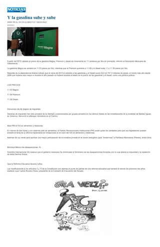 Y la gasolina sube y sube
ABRE PRI EL IVA EN ALIMENTOS Y MEDICINAS
03/03/2013




A partir de ESTE sábado el precio de la gasolina Magna, Premium y diesel se incrementa en 11 centavos por litro en promedio, informo la Asociación Mexicana de
Gasolineros.

La gasolina Magna se venderá en 11.03 pesos por litro, mientras que la Premium aumenta a 11.59 y el diesel sube 11 a 11.39 pesos por litro.

Reportes de la dependencia federal indican que al cierre de 2012 el subsidio a las gasolinas y el Diesel sumó 222 mil 757.3 millones de pesos, el monto más alto desde
2008 que hubiera sido mayor si durante el año pasado no hubiera existido el desliz en el precio de las gasolinas y el diesel, como una política pública.




LOS PRECIOS

11.03 Magna

11.59 Premium

11.39 Diesel




Denuncian ola de plagios de migrantes

Decenas de migrantes han sido privados de su libertad y extorsionados por grupos armados en los últimos meses en las inmediaciones de la localidad de Medias Aguas,
en Veracruz, denunció el albergue Hermanos en el Camino.




Abre PRI el IVA en alimentos y medicinas

En menos de dos horas y con reservas sólo de semántica, el Partido Revolucionario Institucional (PRI) avaló quitar los candados para que sus legisladores puedan
entrarle al tema de la reforma hacendaria sin limitaciones en el rubro del IVA en alimentos y medicinas.

Además dio luz verde para aprobar una mayor participación de la iniciativa privada en el sector energético para “modernizar” a Petróleos Mexicanos (Pemex), entre otros.




Minimiza México las desapariciones: AI

Amnistía Internacional (AI) sostuvo que el gobierno mexicano ha minimizado el fenómeno de las desapariciones forzadas con lo cual alienta la impunidad y la repetición
de estos hechos ilícitos.




Que la Reforma Educativa llevará 2 años

Las modificaciones a los artículos 3 y 73 de la Constitución son apenas el punto de partida de una reforma educativa que tardará al menos los próximos dos años,
sostiene Juan Carlos Romero Hicks, presidente de la Comisión de Educación del Senado.
 