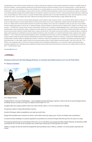 Cruzada Nacional contra el Hambre. Nosotros diríamos que 15 pesos no alcanzan para nada pero con ellos sobrevive diariamente una familia en el poblado mixteco de
San Simón Zahuatlán --municipio oaxaqueño ubicado entre los más pobres del país que conforman el llamado "cinturón de la miseria nacional"--, famoso además por
generar el mayor número de mendigos en Puebla y parte de Oaxaca. Es un municipio poblado con un mar de fémures, de cuerpos fantasmales atacados por la anemia y
la desnutrición. Y allá van nuestros paisanos, a parar a la tierra Joe Arpio, el sheriff del condado de Maricopa, conocido como el más racista en su género, el bulldog que
con los belfos babeantes de sangre indocumentada señala que los migrantes no pasarán en sus terrenos. Entonces, la promesa gubernamental sigue más incumplida que
nunca: las autoridades de su Patria no quieren o no pueden brindarles trabajo y seguridad social. Por eso llegan hasta Maricopa, Arizona, donde ya detenidos, Joe Arpio
"los trata como perros", como lo asegura Javier Sicilia. Ojalá que las promesas hechas ayer por Robles Berlanga, se hagan realidad. Más nos vale.


MINUCIAS.-NOS DUELE y conmueve la serie de ataques perpetrados contra el periódico amigo "El Siglo de Torreón", que de manera valiente, estoica y suicida casi, no
se ha se ha dejado intimidar por el plomo aliente lanzado por quienes quieren silenciar una voz crítica, independiente, ejemplo del ejercicio periodístico bajo presión
mortal, en un estado donde los hermanos Moreira abonaron las acciones de los mafiosos. Pero en este caso, la solidaridad no basta y es poca cosa. Hay que habilitar
acciones concretas para preservar la vida de, eso sí, valientes periodistas. Lástima que México se ubique ahora sólo por debajo de Siria y Angola en los crímenes contra
la prensa. *** VECINOS DEL municipio de San Francisco Chindúa llaman "hermana cruel" a su paisana, la diputada Margarita García, a quien acusan de dividirlos por un
problema político avivado recientemente. Antaño, a mediados de los años setenta, San Francisco Chindúa y San Andrés Andúa, de distrito de Nochixtlán, fueron noticia
pero de la buena cuando el gobierno de Manuel Zárate Aquino, en base a documentos del "Plan Oaxaca" anunció que el problema a la escasez de agua en la capital del
estado, podría resolverse con la explotación de los pozos artesianos existentes en esas comunidades. Con la caída del gobernante mixteco, aquello se olvidó. Lástima
Margarito. *** EN EL CÓNCLAVE nacional priista Programas de Acción, los delegados del tricolor dieron luz verde a sus legisladores -casi la mayoría en el Congreso--
para que "tengan la libertad de aprobar la aplicación generalizada del Impuesto al Valor Agregado en alimentos y medicinas, y la apertura de Petróleos Mexicanos a la
iniciativa privada". Acordaron también los delegados que el partido "no discrimine a nadie en su búsqueda por ser más abierto y democrático para seguir en el poder"
otros ochenta años, y lo más notable, ordenaron retirar de sus documentos básicos la frase "el tricolor defiende la economía popular". ¡Que viva el nuevo PRI! *** PO
CIERTO, como campanitas andan en el PRI tras el impulso conseguido para las candidaturas independientes, y en el mismo tenor están los aliancistas panistas y
perredistas, adelantando que la candidatura para la presidencia municipal de esta ciudad la tendrá Acción Nacional, en tanto que la de Tuxtepec estará en manos del
PRD. *** ENTREDICHOS volverá.


entredichos@hotmail.com




Asesinan al director del sitio Ojinaga Noticias; es el primer periodista muerto en la era de Peña Nieto

Por: Redacción / Sinembargo




Foto: Ojinaga Noticias

Ciudad de México, 4 de marzo (SinEmbargo).– Jaime Guadalupe González Domínguez, reportero y director del sitio de noticias Ojinaga Noticias
fue abatido ayer por la noche con al menos 18 impactos de bala calibre 5.27×38.

La página indicó que el grupo armado lo atacó en las calles Trasviña y Retes y 13va en la colonia Centro en Ojinaga.

Sus agresores robaron la cámara del periodista y huyeron.

González Dominguez estaba acompañado por una mujer que resultó ilesa.

Ojinaga Noticias publica que la muerte de su director, será la última noticia que saquen, pues “ha sido un atentado contra el periodismo”.

La muerte de Jaime Guadalupe es la primera registrada de un periodista en el sexenio de Enrique Peña Nieto que lleva tres meses en el cargo.

El Comité para la Protección de los Periodistas (CPJ) reveló este el 14 de febrero que la gestión de Felipe Calderón Hinojosa, de diciembre de 2006
a diciembre de 2012, ha sido uno de los periodos más violentos para la prensa que se haya registrado en el mundo.

Además, en ningún otro país del mundo han desaparecido tantos periodistas como en México, contando 12 el sexenio pasado, según datos del
Comité.
 