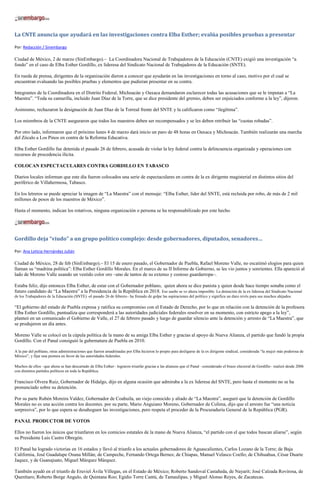 La CNTE anuncia que ayudará en las investigaciones contra Elba Esther; evalúa posibles pruebas a presentar

Por: Redacción / Sinembargo

Ciudad de México, 2 de marzo (SinEmbargo).– La Coordinadora Nacional de Trabajadores de la Educación (CNTE) exigió una investigación “a
fondo” en el caso de Elba Esther Gordillo, ex lideresa del Sindicato Nacional de Trabajadores de la Educación (SNTE).

En rueda de prensa, dirigentes de la organización dieron a conocer que ayudarán en las investigaciones en torno al caso, motivo por el cual se
encuentran evaluando las posibles pruebas y elementos que pudieran presentar en su contra.

Integrantes de la Coordinadora en el Distrito Federal, Michoacán y Oaxaca demandaron esclarecer todas las acusaciones que se le imputan a “La
Maestra”. “Toda su camarilla, incluido Juan Díaz de la Torre, que se dice presidente del gremio, deben ser enjuiciados conforme a la ley”, dijeron.

Asimismo, rechazaron la designación de Juan Díaz de la Torreal frente del SNTE y la calificaron como “ilegítima”.

Los miembros de la CNTE aseguraron que todos los maestros deben ser recompensados y se les deben retribuir las “cuotas robadas”.

Por otro lado, informaron que el próximo lunes 4 de marzo dará inicio un paro de 48 horas en Oaxaca y Michoacán. También realizarán una marcha
del Zócalo a Los Pinos en contra de la Reforma Educativa.

Elba Esther Gordillo fue detenida el pasado 26 de febrero, acusada de violar la ley federal contra la delincuencia organizada y operaciones con
recursos de procedencia ilícita.

COLOCAN ESPECTACULARES CONTRA GORDILLO EN TABASCO

Diarios locales informan que este día fueron colocados una serie de espectaculares en contra de la ex dirigente magisterial en distintos sitios del
periférico de Villahermosa, Tabasco.

En los letreros se puede apreciar la imagen de “La Maestra” con el mensaje: “Elba Esther, líder del SNTE, está recluida por robo, de más de 2 mil
millones de pesos de los maestros de México”.

Hasta el momento, indican los rotativos, ninguna organización o persona se ha responsabilizado por este hecho.




Gordillo deja “viudo” a un grupo político complejo: desde gobernadores, diputados, senadores…

Por: Ana Leticia Hernández Julián

Ciudad de México, 28 de feb (SinEmbargo).– El 15 de enero pasado, el Gobernador de Puebla, Rafael Moreno Valle, no escatimó elogios para quien
llaman su “madrina política”: Elba Esther Gordillo Morales. En el marco de su II Informe de Gobierno, se les vio juntos y sonrientes. Ella apareció al
lado de Moreno Valle usando un vestido color oro –uno de tantos de su extenso y costoso guardarropa–.

Estaba feliz, dijo entonces Elba Esther, de estar con el Gobernador poblano, quien ahora se dice panista y quien desde hace tiempo sonaba como el
futuro candidato de “La Maestra” a la Presidencia de la República en 2018. Ese sueño se ve ahora imposible. La detención de la ex lideresa del Sindicato Nacional
de los Trabajadores de la Educación (SNTE) -el pasado 26 de febrero– ha frenado de golpe las aspiraciones del político y significa un duro revés para sus muchos ahijados.

“El gobierno del estado de Puebla expresa y ratifica su compromiso con el Estado de Derecho, por lo que en relación con la detención de la profesora
Elba Esther Gordillo, puntualiza que corresponderá a las autoridades judiciales federales resolver en su momento, con estricto apego a la ley”,
planteó en un comunicado el Gobierno de Valle, el 27 de febrero pasado y luego de guardar silencio ante la detención y arresto de “La Maestra”, que
se produjeron un día antes.

Moreno Valle se colocó en la cúpula política de la mano de su amiga Elba Esther y gracias al apoyo de Nueva Alianza, el partido que fundó la propia
Gordillo. Con el Panal consiguió la gubernatura de Puebla en 2010.

A la par del poblano, otras administraciones que fueron amadrinadas por Elba hicieron lo propio para desligarse de la ex dirigente sindical, considerada “la mujer más poderosa de
México”, y fijar una postura en favor de las autoridades federales.

Muchos de ellos –que ahora se han descartado de Elba Esther– lograron triunfar gracias a las alianzas que el Panal –considerado el brazo electoral de Gordillo– realizó desde 2006
con distintos partidos políticos en toda la República.

Francisco Olvera Ruiz, Gobernador de Hidalgo, dijo en alguna ocasión que admiraba a la ex lideresa del SNTE, pero hasta el momento no se ha
pronunciado sobre su detención.

Por su parte Rubén Moreira Valdez, Gobernador de Coahuila, un viejo conocido y aliado de “La Maestra”, aseguró que la detención de Gordillo
Morales no es una acción contra los docentes. por su parte, Mario Anguiano Moreno, Gobernador de Colima, dijo que el arresto fue “una noticia
sorpresiva”, por lo que espera se desahoguen las investigaciones, pero respeta el proceder de la Procuraduría General de la República (PGR).

PANAL PRODUCTOR DE VOTOS

Ellos no fueron los únicos que triunfaron en los comicios estatales de la mano de Nueva Alianza, “el partido con el que todos buscan aliarse”, según
su Presidente Luis Castro Obregón.

El Panal ha logrado victorias en 16 estados y llevó al triunfo a los actuales gobernadores de Aguascalientes, Carlos Lozano de la Torre; de Baja
California, José Guadalupe Osuna Millán; de Campeche, Fernando Ortega Bernes; de Chiapas, Manuel Velasco Coello; de Chihuahua, César Duarte
Jaquez, y de Guanajuato, Miguel Márquez Márquez.

También ayudó en el triunfo de Eruviel Ávila Villegas, en el Estado de México; Roberto Sandoval Castañeda, de Nayarit; José Calzada Rovirosa, de
Querétaro; Roberto Borge Angulo, de Quintana Roo; Egidio Torre Cantú, de Tamaulipas, y Miguel Alonso Reyes, de Zacatecas.
 