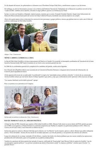 Un día después del arresto, los gobernadores se alinearon con el Presidente Enrique Peña Nieto y manifestaron su apoyo a sus decisiones.

Sin embargo, no sólo los funcionarios cercanos a la ex lideresa del Sindicato Nacional de Trabajadores de la Educación se podrían convertir en las
“viudas de Elba”, también está su familia, colocada en cargos públicos gracias a su militancia en el Panal.

Su hija y su nieto son Senadora y Diputado, respectivamente, mientras que su yerno, Fernando González Sánchez, fungió como Subsecretario de
Educación Básica durante buena parte del sexenio de Felipe Calderón Hinojosa, heredando una estela de objetivos sin cumplir.

Ahora sólo queda esperar cómo evolucionan las carreras de estos personajes y grupos políticos, mismos que podrían tener un vuelco ante la falta del
poderoso madrinazgo de Elba Esther Gordillo.




Amigos. Foto: Cuartoscuro

MÓNICA ARRIOLA GORDILLO, LA HIJA

La hija de Elba Esther Gordillo es la única representante del Panal en el Senado. En su partido se desempeñó coordinadora de Vinculación de la Junta
Ejecutiva Nacional desde 2007 hasta el momento de ser electa como secretaria general este año.

En 2006 fue la coordinadora general de la campaña de los candidatos del partido, siendo electa Diputada.

En el Senado de la República labora como secretaria de la Comisión de Derechos Humanos e integrante de la Comisión de Gobernación y la
Comisión para la Igualdad de Género.

Al día siguiente del arresto de su madre pidió “no politizarlo”y exigió a las “autoridades actuar conforme a derecho”. A través de un comunicado,
Arriola Gordillo rechazó que este hecho afecte el trabajo legislativo que realiza, y dijo que se abstendrá de emitir opiniones sobre el proceso de legal.

“Los asuntos familiares son de índole personal”, agregó.

Pese a su postura, no se presentó en el Congreso.




Su hija pide no politizar su detención. Foto: Cuartoscuro

RAFAEL MORENO VALLE, EL AHIJADO POLÍTICO

Al dejar las filas del PRI -el partido que expulsó a Elba Esther Gordillo en 2006-, Moreno Valle inició su carrera dentro del PAN, partido que junto
con el PRD, Convergencia y el Panal (formaron la coalición Compromiso por Puebla) lo catapultó a la gubernatura poblana en 2011. Obtuvo la
victoria con 50.4 por ciento e inició funciones en febrero de 2011.

Incluso tras ganar los comicios, Moreno Valle dijo que la relación con “La Maestra” era de respecto, aprecio y afecto. Destacó que ambos trabajarían
juntos a “favor de Puebla”. Incluso ella fue una de las invitadas especiales a su toma de protesta y a sus primeros dos informes de Gobierno.

Luego de la detención de su amiga -realizada el 26 de febrero-, expertos han dicho a los diarios poblanos que este suceso complica las aspiraciones
presidenciales del Gobernador, quien se ha quedado sin su poderosa aliada política.

También los opositores del ahora panista han opinado al respecto, calificando de “brutal golpe” para Moreno Valle la captura de Gordillo, “uno de
sus principales soportes políticos”. Los priistas consideran que ahora el funcionario estatal “se empieza a debilitar”, mientras que el tricolor “va
ganando fuerza”.
 
