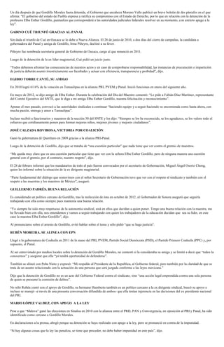 Un día después de que Gordillo Morales fuera detenida, el Gobierno que encabeza Moreno Valle publicó un breve boletín de dos párrafos en el que
afirma: “El gobierno del estado de Puebla expresa y ratifica su compromiso con el Estado de Derecho, por lo que en relación con la detención de la
profesora Elba Esther Gordillo, puntualiza que corresponderá a las autoridades judiciales federales resolver en su momento, con estricto apego a la
ley”.

GABINO CUÉ TRIUNFÓ GRACIAS AL PANAL

Sin duda el triunfo de Cué en Oaxaca se lo debe a Nueva Alianza. El 28 de junio de 2010, a dos días del cierre de campañas, la candidata a
gobernadora del Panal y amiga de Gordillo, Irma Piñeyro, declinó a su favor.

Piñeyro fue nombrada secretaria general de Gobierno de Oaxaca, cargo al que renunció en 2011.

Luego de la detención de la ex líder magisterial, Cué pidió un juicio justo.

“Todos debemos afrontar las consecuencias de nuestros actos y en caso de comprobarse responsabilidad, las instancias de procuración e impartición
de justicia deberán asumir irrestrictamente sus facultades y actuar con eficiencia, transparencia y probidad”, dijo.

EGIDIO TORRE CANTÚ, SU AMIGO

En 2010 logró 61.6% de la votación en Tamaulipas en la alianza PRI, PVEM y Panal. Inició funciones en enero del siguiente año.

En mayo de 2012, se dijo amigo de Elba Esther. Durante la celebración del Día del Maestro comentó: “Le pido a Fabián Díaz Martínez, representante
del Comité Ejecutivo del SNTE, que le diga a mi amiga Elba Esther Gordillo, nuestra felicitación y reconocimiento”.

Apenas el mes pasado, convocó a las autoridades sindicales a continuar “haciendo equipo y a seguir haciendo su encomienda como hasta ahora, con
mucha pasión, entrega y amor a Tamaulipas”.

Incluso recibió a funcionarios y maestros de la sección 30 del SNTE y les dijo: “Siempre se los he reconocido, se los agradezco, se los valoro todo el
esfuerzo que cotidianamente ponen para formar mejores niños, mejores jóvenes y mejores ciudadanos”.

JOSÉ CALZADA ROVIROSA, VICTORIA POR COALICIÓN

Ganó la gubernatura de Querétaro en 2009 gracias a la alianza PRI-Panal.

Luego de la detención de Gordillo, dijo que se trataba de “una cuestión particular” que nada tiene que ver contra el gremio de maestros.

“Me queda muy claro que es una cuestión particular que tiene que ver con la señora Elba Esther Gordillo, pero de ninguna manera una cuestión
general con el gremio, por el contrario, nuestro respeto”, dijo.

El 28 de febrero informó que los mandatarios de todo el país fueron convocados por el secretario de Gobernación, Miguel Ángel Osorio Chong,
quien les informó sobre la situación de la ex dirigente magisterial.

“Parte fundamental del diálogo que sostuvimos con el señor Secretario de Gobernación tuvo que ver con el respeto al sindicato y también con el
respeto a las maestras y los maestros de México”, aseguró.

GUILLERMO PADRÉS, BUENA RELACIÓN

Es considerado un político cercano de Gordillo, tras la reelección de ésta en octubre de 2012, el Gobernador de Sonora aseguró que seguiría
trabajando con ella como siempre pues mantenía una buena relación.

“Yo siempre he sido muy respetuoso de la autonomía sindical, está en ellos que decidan a quien poner. Tengo una buena relación con la maestra, me
he llevado bien con ella, nos entendemos y vamos a seguir trabajando con quien los trabajadores de la educación decidan que sea su líder, en este
caso la maestra Elba Esther Gordillo”, dijo.

Al pronunciarse sobre el arresto de Gordillo, evitó hablar sobre el tema y sólo pidió “que se haga justicia”.

RUBÉN MOREIRA, SE ALINEA CON EPN

Llegó a la gubernatura de Coahuila en 2011 de la mano del PRI, PVEM, Partido Social Demócrata (PSD), el Partido Primero Coahuila (PPC) y, por
supuesto, el Panal.

Al ser entrevistado por medios locales sobre la detención de Gordillo Morales, no contestó si la consideraba su amiga y se limitó a decir que “todos la
conocemos” y asegurar que ella “ya tendrá oportunidad de defenderse”.

También se alineó con Peña Nieto y expresó: “Mi respaldo al Presidente de la Republica, al Gobierno federal, pero también por la claridad de que se
trata de un asunto relacionado con la actuación de una persona que será juzgada conforme a las leyes mexicana.”

Dijo que la detención de Gordillo no es un acto del Gobierno Federal contra el sindicato, sino “una acción legal emprendida contra una sola persona
de quien se presume la comisión de delitos”.

No sólo Rubén contó con el apoyo de Gordillo, su hermano Humberto también es un político cercano a la ex dirigente sindical, buscó su apoyo e
incluso se manejó -a través de una presunta conversación difundida de ambos- que ella tenían injerencia en las decisiones del ex presidente nacional
del PRI.

MARIO LÓPEZ VALDEZ, CON APEGO A LA LEY

Pese a que “Malova” ganó las elecciones en Sinaloa en 2010 con la alianza entre el PRD, PAN y Convergencia, en oposición al PRI y Panal, ha sido
identificado como cercano a Gordillo Morales.

En declaraciones a la prensa, abogó porque su detención se haya realizado con apego a la ley, pero se pronunció en contra de la impunidad.

“Si hay algunas cosas que la ley las penaliza, se tiene que proceder, no debe haber impunidad en este país”, dijo.
 