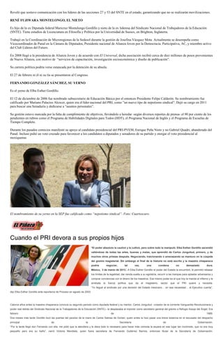 Reveló que sostuvo comunicación con los líderes de las secciones 27 y 53 del SNTE en el estado, garantizando que no se realizarán movilizaciones.

RENÉ FUJIWARA MONTELONGO, EL NIETO

Es hijo de la ex Diputada federal Maricruz Montelongo Gordillo y nieto de la ex lideresa del Sindicato Nacional de Trabajadores de la Educación
(SNTE). Tiene estudios de Licenciatura en Filosofía y Política por la Universidad de Sussex, en Brighton, Inglaterra.

Trabajó en la Coordinación de Microregiones de la Sedesol durante la gestión de Josefina Vázquez Mota. Actualmente se desempeña como
Vicecoordinador de Panal en la Cámara de Diputados, Presidente nacional de Alianza Joven por la Democracia. Participativa, AC, y miembro activo
del Club Líderes del Futuro.

En 2008 llegó a la presidencia de Alianza Joven y de acuerdo con El Universal, dicha asociación recibió cerca de diez millones de pesos provenientes
de Nueva Alianza, con motivo de “servicios de capacitación, investigación socioeconómica y diseño de publicación”.

Su carrera política podría verse estancada por la detención de su abuela.

El 27 de febrero ni él ni su tía se presentaron al Congreso.

FERNANDO GONZÁLEZ SÁNCHEZ, SU YERNO

Es el yerno de Elba Esther Gordillo.

El 12 de diciembre de 2006 fue nombrado subsecretario de Educación Básica por el entonces Presidente Felipe Calderón. Su nombramiento fue
calificado por Mariano Palacios Alcocer, quien era el líder nacional del PRI, como ”un nuevo tipo de nepotismo sindical”. Dejó su cargo en 2011
para buscar una Senaduría y dedicarse a “asuntos personales”.

Su gestión estuvo marcada por la falta de cumplimiento de objetivos, llevándolo a heredar -según diversos reportes de prensa- el 90 por ciento de los
pendientes en rubros como el Programa de Habilidades Digitales para Todos (HDT), el Programa Nacional de Inglés y el Programa de Escuelas de
Tiempo Completo.

Durante los pasados comicios manifestó su apoyo al candidato presidencial del PRI-PVEM, Enrique Peña Nieto y no Gabriel Quadri, abanderado del
Panal. Incluso pidió un voto cruzado para favorecer a los candidatos a diputados y senadores de su partido y otorgar el voto presidencial al
mexiquense.




El nombramiento de su yerno en la SEP fue calificado como “nepotismo sindical”. Foto: Cuartoscuro




Cuando el PRI devora a sus propios hijos
                                                                          *El poder absoluto la cautivó y la cultivó, pero sobre todo la manipuló. Elba Esther Gordillo ascendió
                                                                          valiéndose de todas las artes, buenas y malas, que aprendió de Carlos Jonguitud, primero, y de
                                                                          muchos otros priistas después. Negociando, traicionando o amenazando se mantuvo en la cúspide
                                                                          del gremio magisterial. Sin embargo el final de la historia no está escrito y la maestra chiapaneca
                                                                          podría          negociar,         tal         vez,        una           condena         no         demasiado        dura.
                                                                          México, 3 de marzo de 2013.- A Elba Esther Gordillo el poder del Estado la encumbró, le permitió rebasar
                                                                          los límites de la legalidad, dar rienda suelta a su egolatría, recurrir a las trampas para aplastar adversarios y
                                                                          comprar conciencias con el dinero de los maestros. Ese mismo poder es el que hoy la manda al infierno y le
                                                                          arrebata   la    fuerza     política    que   da     el   magisterio,    sector   que   el   PRI    quiere   y   necesita.
                                                                          “Yo llegué al sindicato por una decisión del Estado mexicano… en esa necesidad… el Ejecutivo cuenta”,
dijo Elba Esther Gordillo ante reporteros de Proceso en agosto de 2003.




Catorce años antes la maestra chiapaneca concluía su segundo periodo como diputada federal y su mentor, Carlos Jonguitud –creador de la corriente Vanguardia Revolucionaria y
poder real detrás del Sindicato Nacional de la Trabajadores de la Educación (SNTE)– la desplazaba al imponer como secretario general del gremio a Refugio Araujo del Ángel. Era
febrero                                                                                      de                                                                                               1989.
Dos meses más tarde Gordillo tocó las puertas del paraíso de la mano de Carlos Salinas de Gortari, quien antes la hizo pasar una breve estancia en el escusado del despacho
principal                           de                            la                                   Secretaría                                    de                                Gobernación.
“Por la tarde llegó don Fernando con ella, me pidió que la atendiera y le diera todo lo necesario para hacer más cómoda la espera en ese lugar tan incómodo, que no era muy
pequeño pero era su baño”, narró Victoria Mendieta, quien fuera secretaria de Fernando Gutiérrez Barrios, entonces titular de la Secretaría de Gobernación.
 